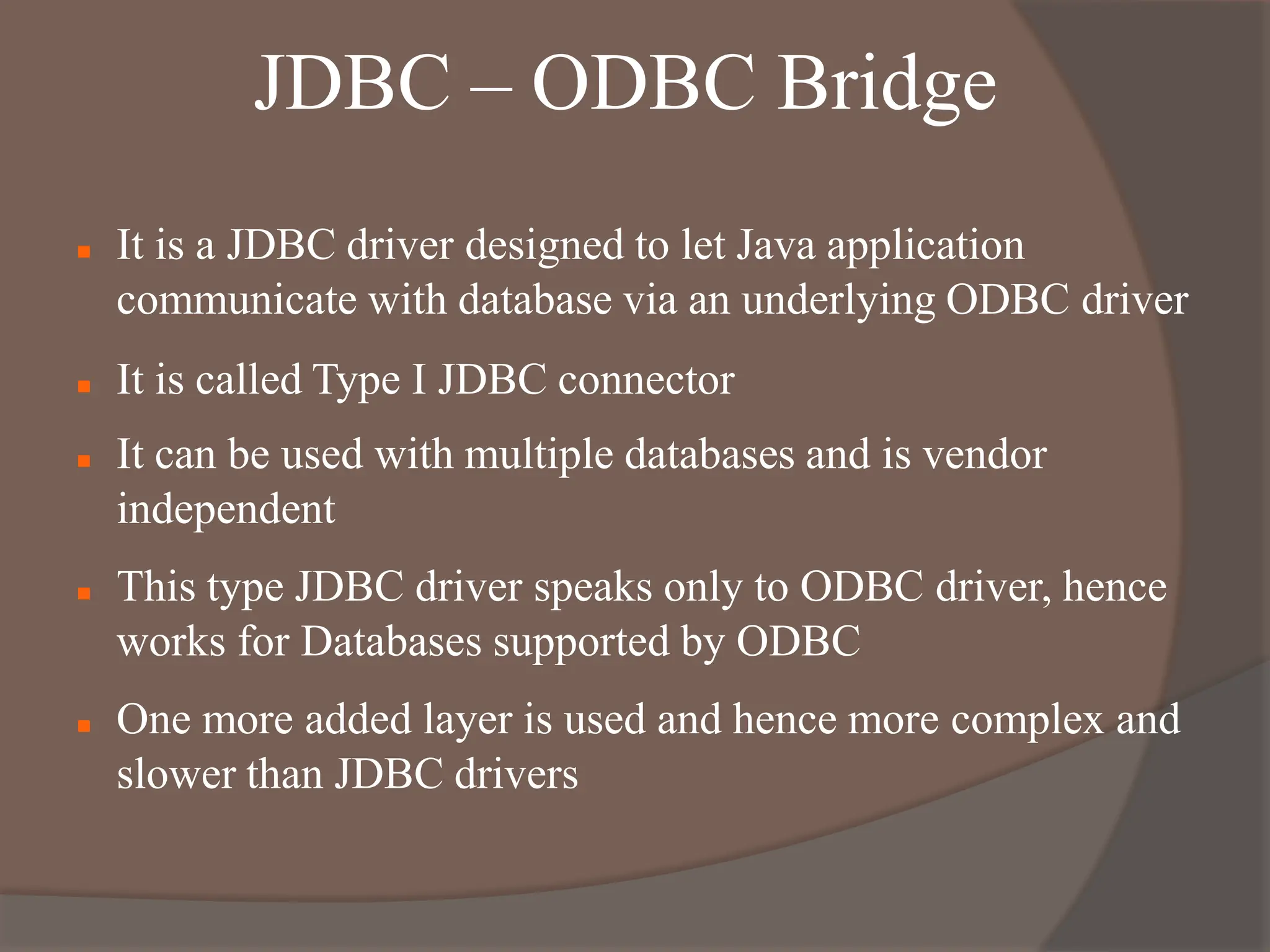 JDBC – ODBC Bridge
 It is a JDBC driver designed to let Java application
communicate with database via an underlying ODBC driver
 It is called Type I JDBC connector
 It can be used with multiple databases and is vendor
independent
 This type JDBC driver speaks only to ODBC driver, hence
works for Databases supported by ODBC
 One more added layer is used and hence more complex and
slower than JDBC drivers
 