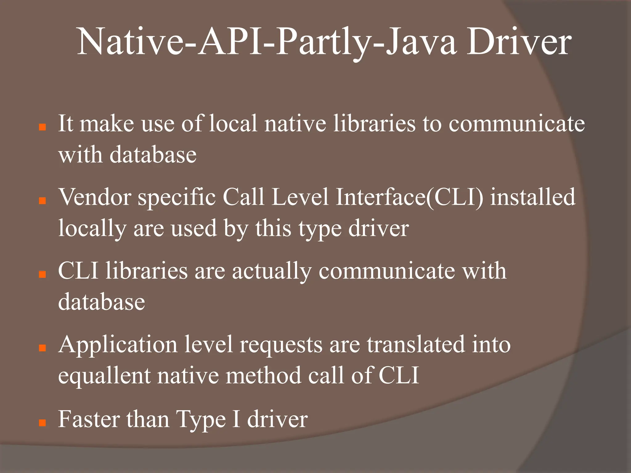 Native-API-Partly-Java Driver
 It make use of local native libraries to communicate
with database
 Vendor specific Call Level Interface(CLI) installed
locally are used by this type driver
 CLI libraries are actually communicate with
database
 Application level requests are translated into
equallent native method call of CLI
 Faster than Type I driver
 