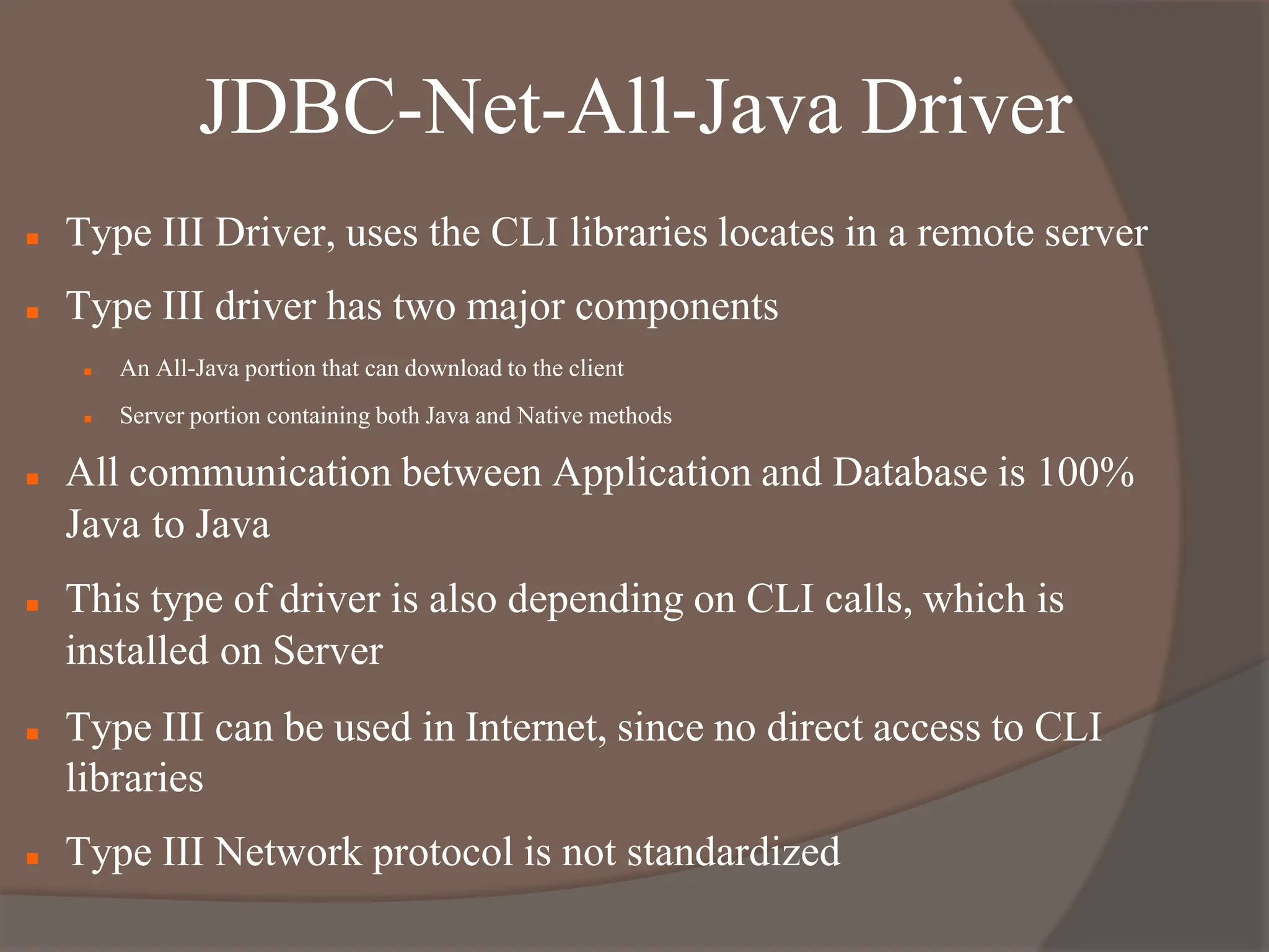 JDBC-Net-All-Java Driver
 Type III Driver, uses the CLI libraries locates in a remote server
 Type III driver has two major components
 An All-Java portion that can download to the client
 Server portion containing both Java and Native methods
 All communication between Application and Database is 100%
Java to Java
 This type of driver is also depending on CLI calls, which is
installed on Server
 Type III can be used in Internet, since no direct access to CLI
libraries
 Type III Network protocol is not standardized
 