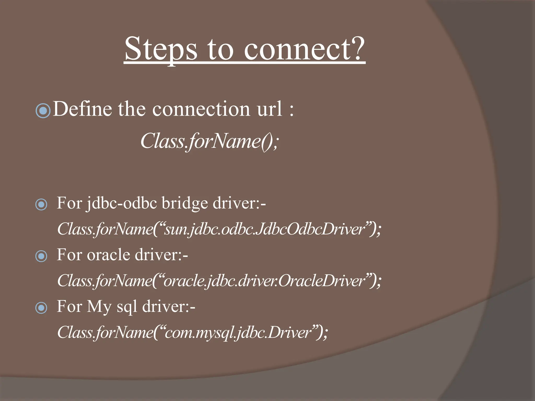 Steps to connect?
⦿Define the connection url :
Class.forName();
⦿ For jdbc-odbc bridge driver:-
Class.forName(“sun.jdbc.odbc.JdbcOdbcDriver”);
⦿ For oracle driver:-
Class.forName(“oracle.jdbc.driver.OracleDriver”);
⦿ For My sql driver:-
Class.forName(“com.mysql.jdbc.Driver”);
 