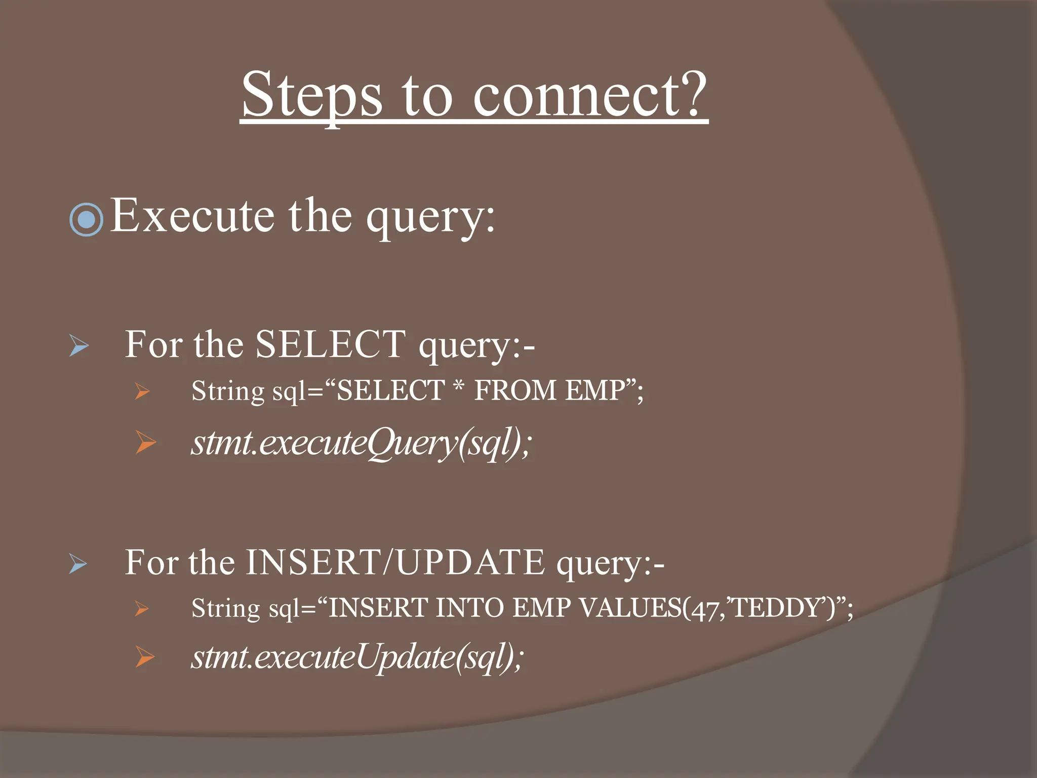 Steps to connect?
⦿Execute the query:
 For the SELECT query:-
 String sql=“SELECT * FROM EMP”;
 stmt.executeQuery(sql);
 For the INSERT/UPDATE query:-
 String sql=“INSERT INTO EMP VALUES(47,’TEDDY’)”;
 stmt.executeUpdate(sql);
 