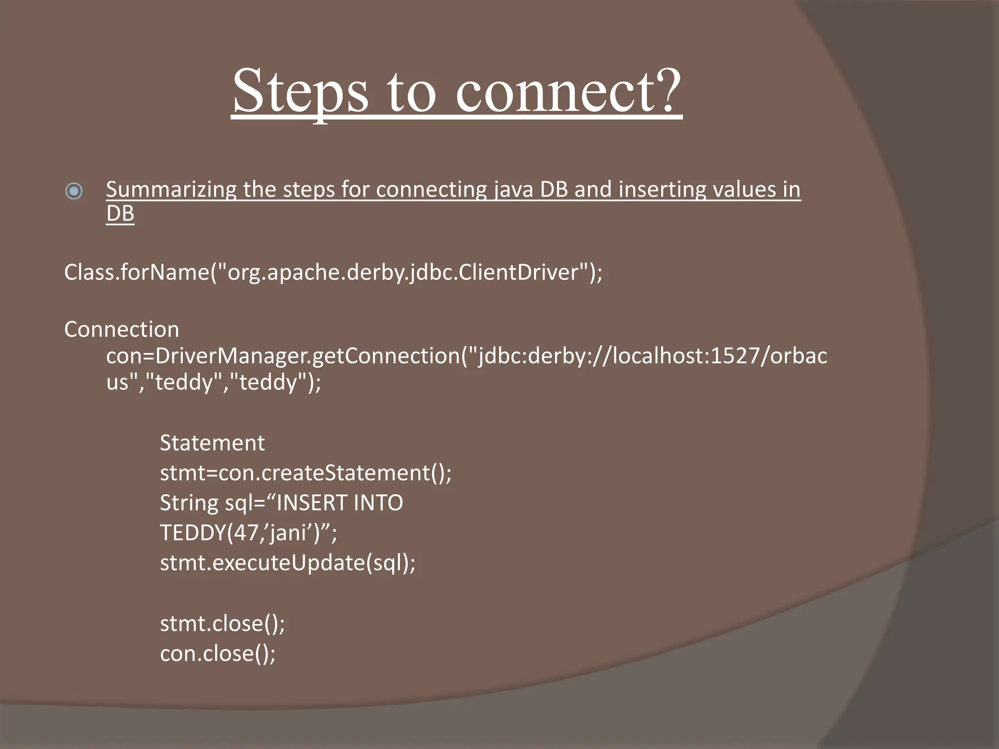 Steps to connect?
⦿ Summarizing the steps for connecting java DB and inserting values in
DB
Class.forName("org.apache.derby.jdbc.ClientDriver");
Connection
con=DriverManager.getConnection("jdbc:derby://localhost:1527/orbac
us","teddy","teddy");
Statement
stmt=con.createStatement();
String sql=“INSERT INTO
TEDDY(47,’jani’)”;
stmt.executeUpdate(sql);
stmt.close();
con.close();
 