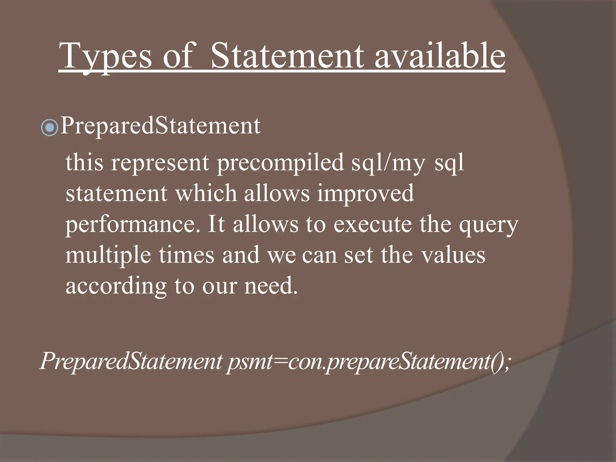 Types of Statement available
⦿PreparedStatement
this represent precompiled sql/my sql
statement which allows improved
performance. It allows to execute the query
multiple times and we can set the values
according to our need.
PreparedStatement psmt=con.prepareStatement();
 
