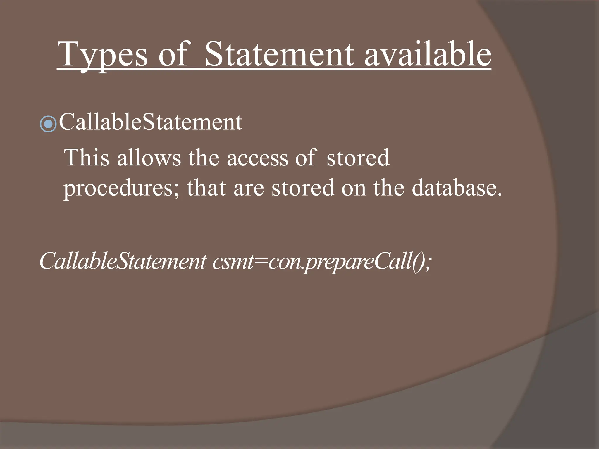 Types of Statement available
⦿CallableStatement
This allows the access of stored
procedures; that are stored on the database.
CallableStatement csmt=con.prepareCall();
 