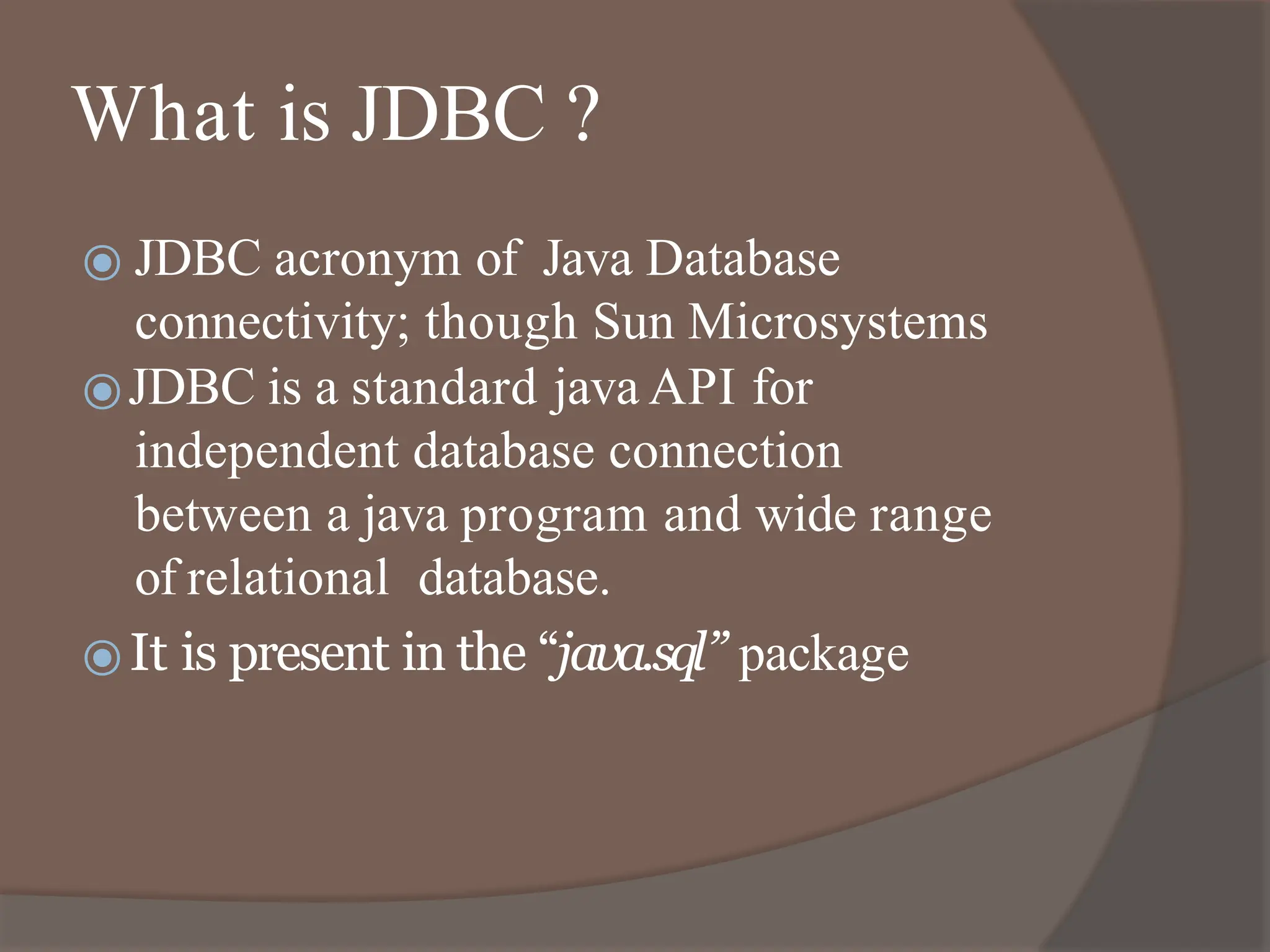 What is JDBC ?
⦿ JDBC acronym of Java Database
connectivity; though Sun Microsystems
⦿JDBC is a standard java API for
independent database connection
between a java program and wide range
of relational database.
⦿It is present in the “java.sql” package
 