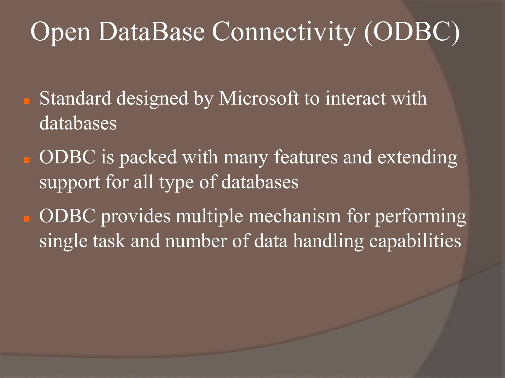 Open DataBase Connectivity (ODBC)
 Standard designed by Microsoft to interact with
databases
 ODBC is packed with many features and extending
support for all type of databases
 ODBC provides multiple mechanism for performing
single task and number of data handling capabilities
 