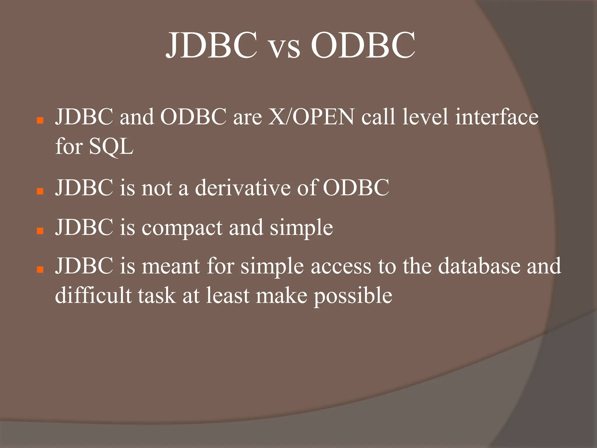 JDBC vs ODBC
 JDBC and ODBC are X/OPEN call level interface
for SQL
 JDBC is not a derivative of ODBC
 JDBC is compact and simple
 JDBC is meant for simple access to the database and
difficult task at least make possible
 