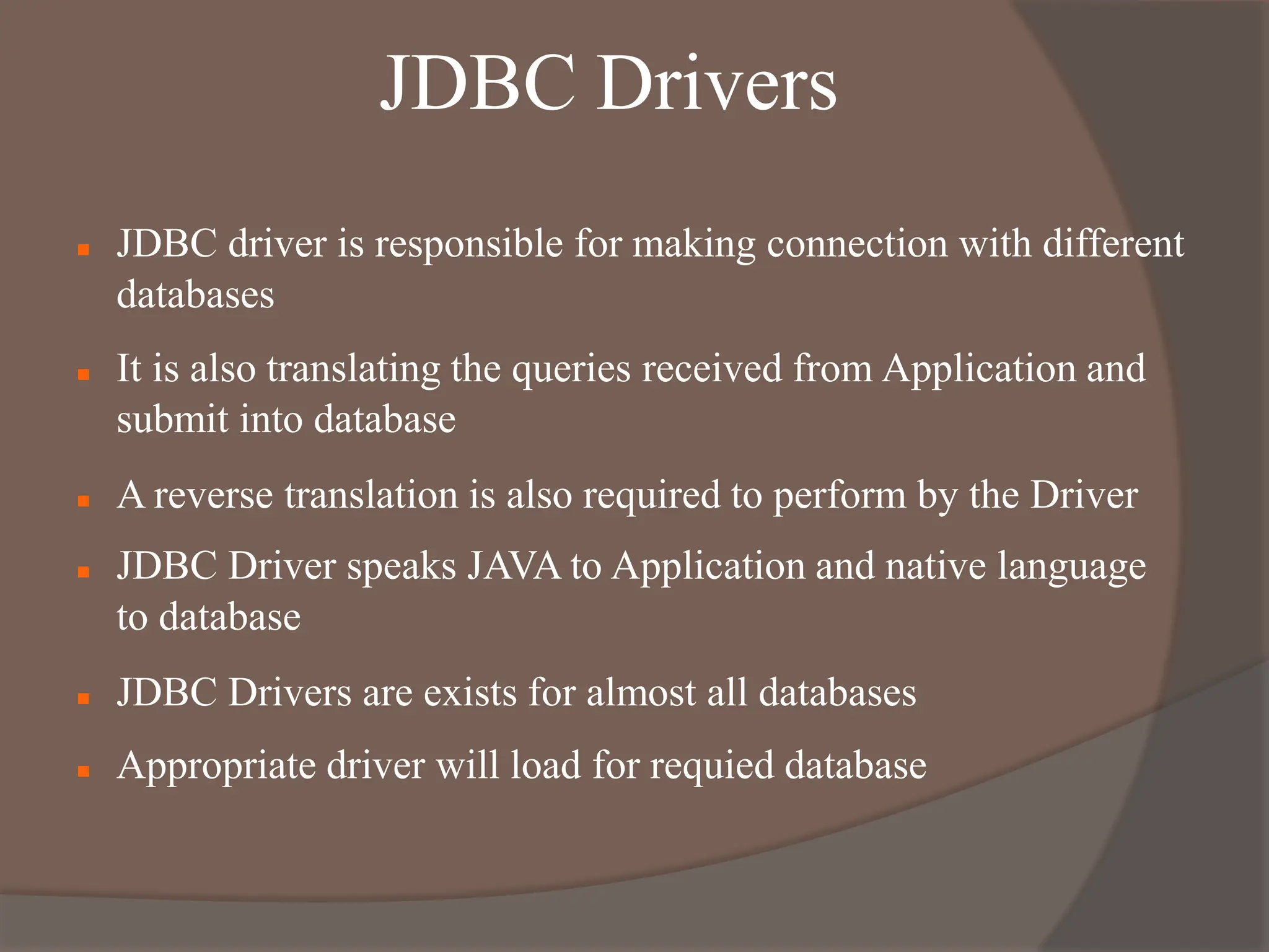 JDBC Drivers
 JDBC driver is responsible for making connection with different
databases
 It is also translating the queries received from Application and
submit into database
 A reverse translation is also required to perform by the Driver
 JDBC Driver speaks JAVA to Application and native language
to database
 JDBC Drivers are exists for almost all databases
 Appropriate driver will load for requied database
 