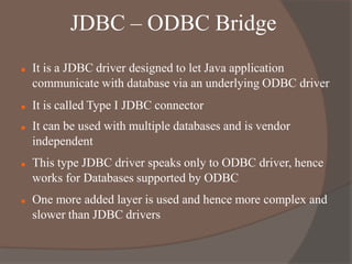 JDBC – ODBC Bridge
 It is a JDBC driver designed to let Java application
communicate with database via an underlying ODBC driver
 It is called Type I JDBC connector
 It can be used with multiple databases and is vendor
independent
 This type JDBC driver speaks only to ODBC driver, hence
works for Databases supported by ODBC
 One more added layer is used and hence more complex and
slower than JDBC drivers
 