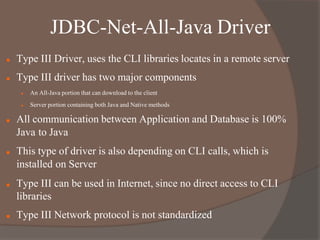 JDBC-Net-All-Java Driver
 Type III Driver, uses the CLI libraries locates in a remote server
 Type III driver has two major components
 An All-Java portion that can download to the client
 Server portion containing both Java and Native methods
 All communication between Application and Database is 100%
Java to Java
 This type of driver is also depending on CLI calls, which is
installed on Server
 Type III can be used in Internet, since no direct access to CLI
libraries
 Type III Network protocol is not standardized
 