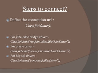 Steps to connect?
⦿Define the connection url :
Class.forName();
⦿ For jdbc-odbc bridge driver:-
Class.forName(“sun.jdbc.odbc.JdbcOdbcDriver”);
⦿ For oracle driver:-
Class.forName(“oracle.jdbc.driver.OracleDriver”);
⦿ For My sql driver:-
Class.forName(“com.mysql.jdbc.Driver”);
 