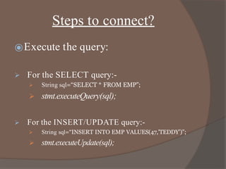 Steps to connect?
⦿Execute the query:
 For the SELECT query:-
 String sql=“SELECT * FROM EMP”;
 stmt.executeQuery(sql);
 For the INSERT/UPDATE query:-
 String sql=“INSERT INTO EMP VALUES(47,’TEDDY’)”;
 stmt.executeUpdate(sql);
 