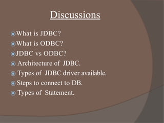 Discussions
⦿What is JDBC?
⦿What is ODBC?
⦿JDBC vs ODBC?
⦿ Architecture of JDBC.
⦿ Types of JDBC driver available.
⦿ Steps to connect to DB.
⦿ Types of Statement.
 