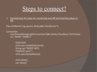 Steps to connect?
⦿ Summarizing the steps for connecting java DB and inserting values in
DB
Class.forName("org.apache.derby.jdbc.ClientDriver");
Connection
con=DriverManager.getConnection("jdbc:derby://localhost:1527/orbac
us","teddy","teddy");
Statement
stmt=con.createStatement();
String sql=“INSERT INTO
TEDDY(47,’jani’)”;
stmt.executeUpdate(sql);
stmt.close();
con.close();
 