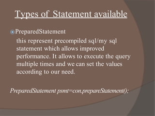 Types of Statement available
⦿PreparedStatement
this represent precompiled sql/my sql
statement which allows improved
performance. It allows to execute the query
multiple times and we can set the values
according to our need.
PreparedStatement psmt=con.prepareStatement();
 