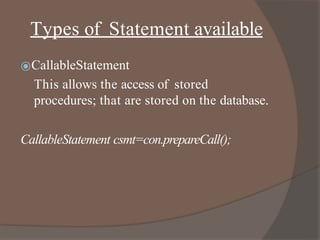Types of Statement available
⦿CallableStatement
This allows the access of stored
procedures; that are stored on the database.
CallableStatement csmt=con.prepareCall();
 