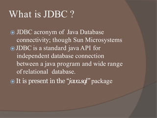 What is JDBC ?
⦿ JDBC acronym of Java Database
connectivity; though Sun Microsystems
⦿JDBC is a standard java API for
independent database connection
between a java program and wide range
of relational database.
⦿It is present in the “java.sql” package
 