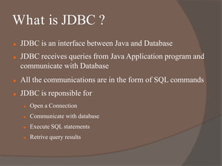  JDBC is an interface between Java and Database
 JDBC receives queries from Java Application program and
communicate with Database
 All the communications are in the form of SQL commands
 JDBC is reponsible for
 Open a Connection
 Communicate with database
 Execute SQL statements
 Retrive query results
What is JDBC ?
 