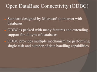 Open DataBase Connectivity (ODBC)
 Standard designed by Microsoft to interact with
databases
 ODBC is packed with many features and extending
support for all type of databases
 ODBC provides multiple mechanism for performing
single task and number of data handling capabilities
 