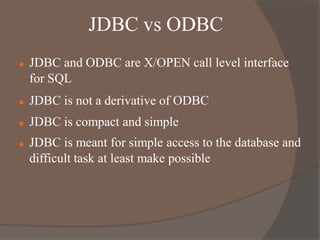 JDBC vs ODBC
 JDBC and ODBC are X/OPEN call level interface
for SQL
 JDBC is not a derivative of ODBC
 JDBC is compact and simple
 JDBC is meant for simple access to the database and
difficult task at least make possible
 