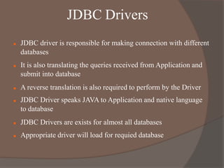 JDBC Drivers
 JDBC driver is responsible for making connection with different
databases
 It is also translating the queries received from Application and
submit into database
 A reverse translation is also required to perform by the Driver
 JDBC Driver speaks JAVA to Application and native language
to database
 JDBC Drivers are exists for almost all databases
 Appropriate driver will load for requied database
 