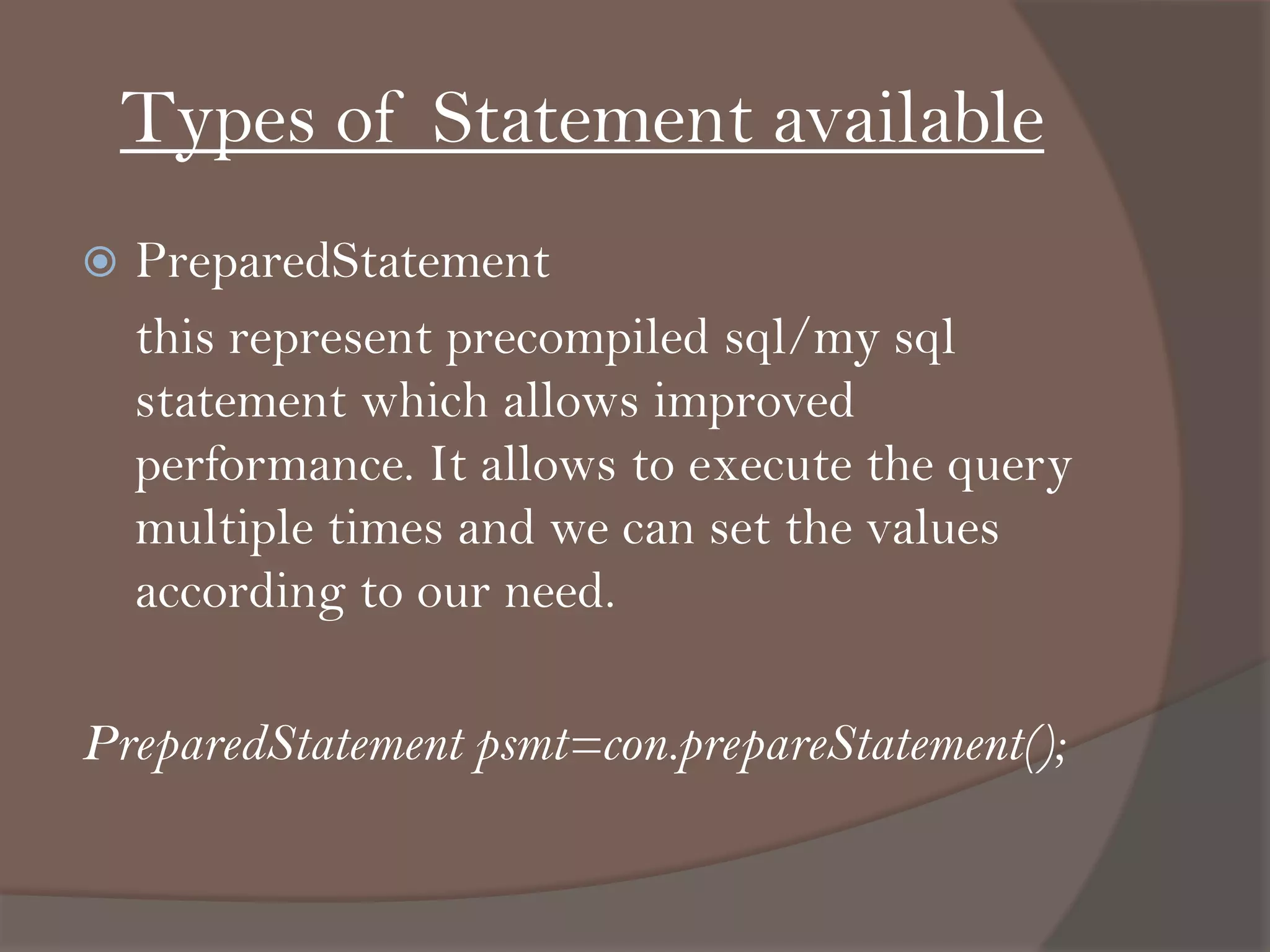 Types of Statement available
 PreparedStatement
this represent precompiled sql/my sql
statement which allows improved
performance. It allows to execute the query
multiple times and we can set the values
according to our need.
PreparedStatement psmt=con.prepareStatement();
 