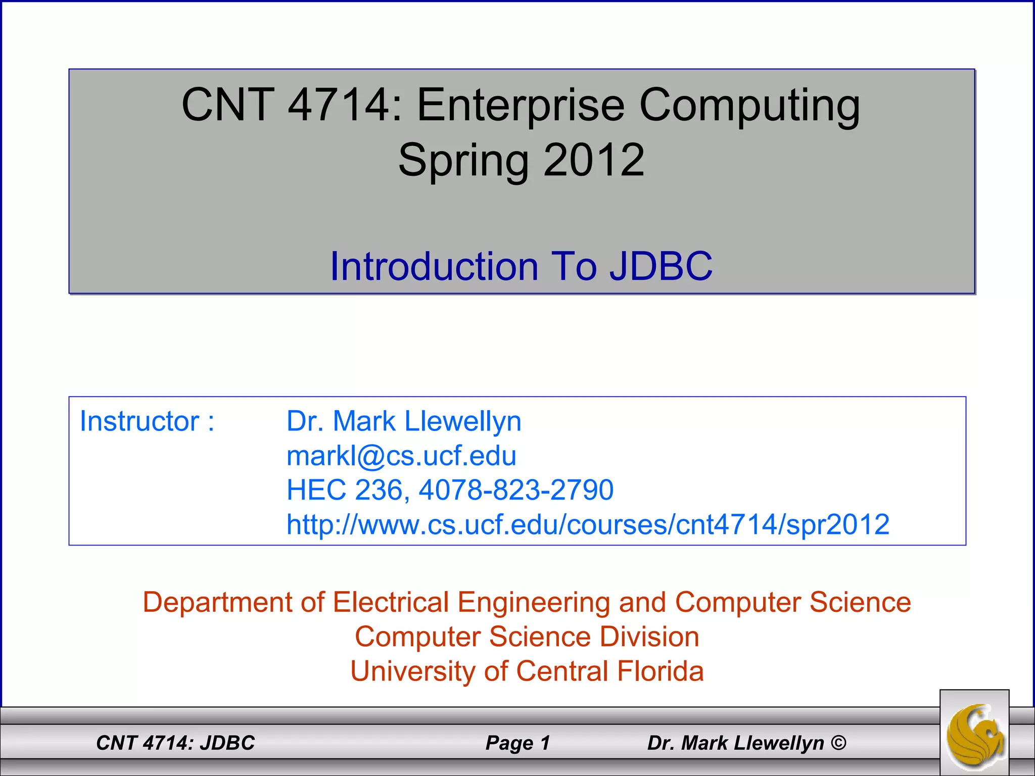 CNT 4714: JDBC Page 1 Dr. Mark Llewellyn ©
CNT 4714: Enterprise Computing
Spring 2012
Introduction To JDBC
CNT 4714: Enterprise Computing
Spring 2012
Introduction To JDBC
Department of Electrical Engineering and Computer Science
Computer Science Division
University of Central Florida
Instructor : Dr. Mark Llewellyn
markl@cs.ucf.edu
HEC 236, 4078-823-2790
http://www.cs.ucf.edu/courses/cnt4714/spr2012
 