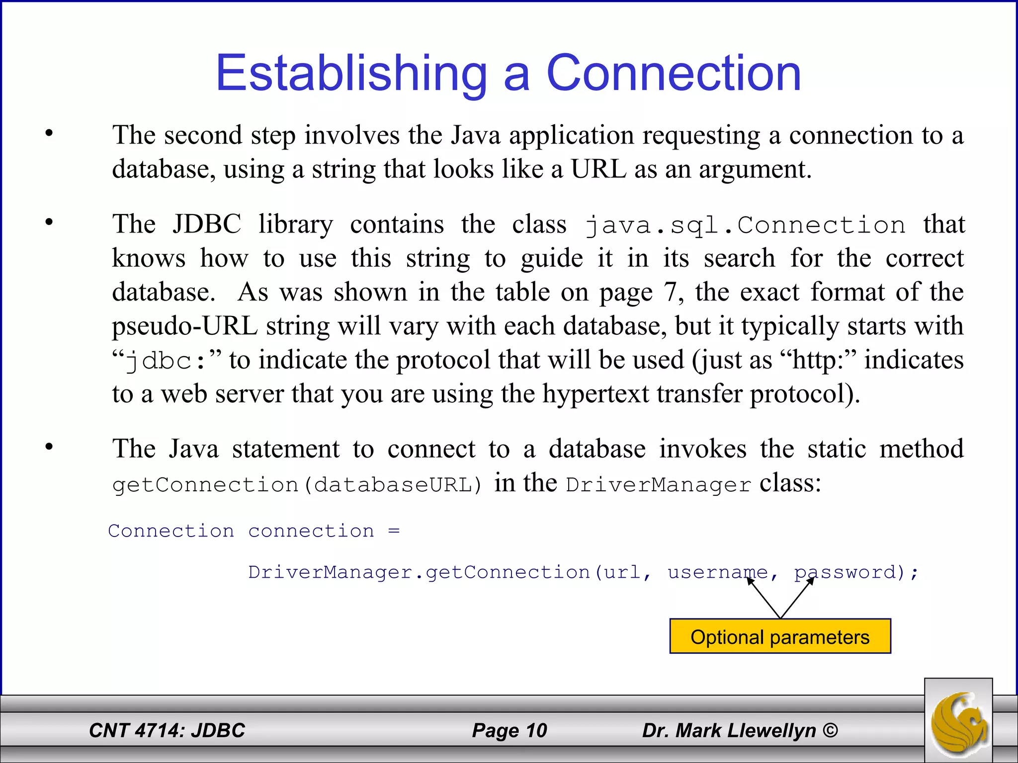 CNT 4714: JDBC Page 10 Dr. Mark Llewellyn ©
Establishing a Connection
• The second step involves the Java application requesting a connection to a
database, using a string that looks like a URL as an argument.
• The JDBC library contains the class java.sql.Connection that
knows how to use this string to guide it in its search for the correct
database. As was shown in the table on page 7, the exact format of the
pseudo-URL string will vary with each database, but it typically starts with
“jdbc:” to indicate the protocol that will be used (just as “http:” indicates
to a web server that you are using the hypertext transfer protocol).
• The Java statement to connect to a database invokes the static method
getConnection(databaseURL) in the DriverManager class:
Connection connection =
DriverManager.getConnection(url, username, password);
Optional parameters
 