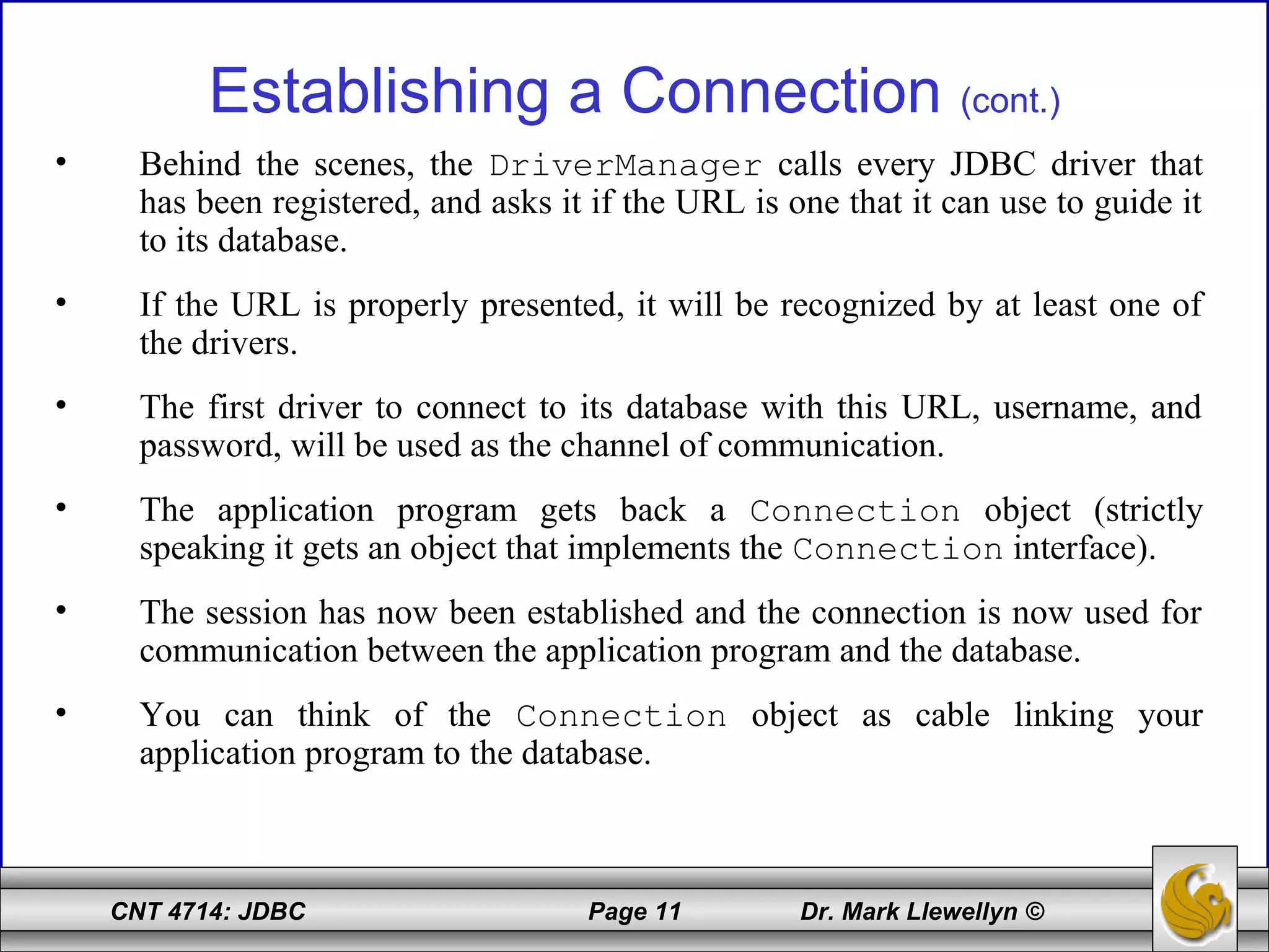 CNT 4714: JDBC Page 11 Dr. Mark Llewellyn ©
Establishing a Connection (cont.)
• Behind the scenes, the DriverManager calls every JDBC driver that
has been registered, and asks it if the URL is one that it can use to guide it
to its database.
• If the URL is properly presented, it will be recognized by at least one of
the drivers.
• The first driver to connect to its database with this URL, username, and
password, will be used as the channel of communication.
• The application program gets back a Connection object (strictly
speaking it gets an object that implements the Connection interface).
• The session has now been established and the connection is now used for
communication between the application program and the database.
• You can think of the Connection object as cable linking your
application program to the database.
 