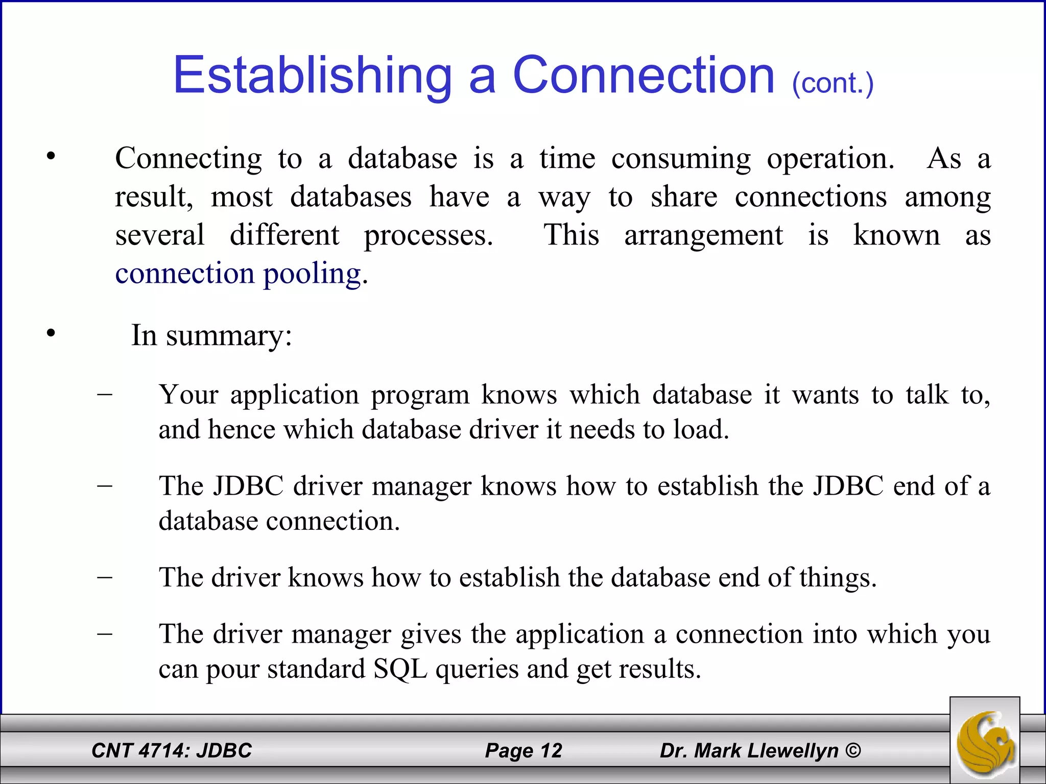 CNT 4714: JDBC Page 12 Dr. Mark Llewellyn ©
Establishing a Connection (cont.)
• Connecting to a database is a time consuming operation. As a
result, most databases have a way to share connections among
several different processes. This arrangement is known as
connection pooling.
• In summary:
– Your application program knows which database it wants to talk to,
and hence which database driver it needs to load.
– The JDBC driver manager knows how to establish the JDBC end of a
database connection.
– The driver knows how to establish the database end of things.
– The driver manager gives the application a connection into which you
can pour standard SQL queries and get results.
 