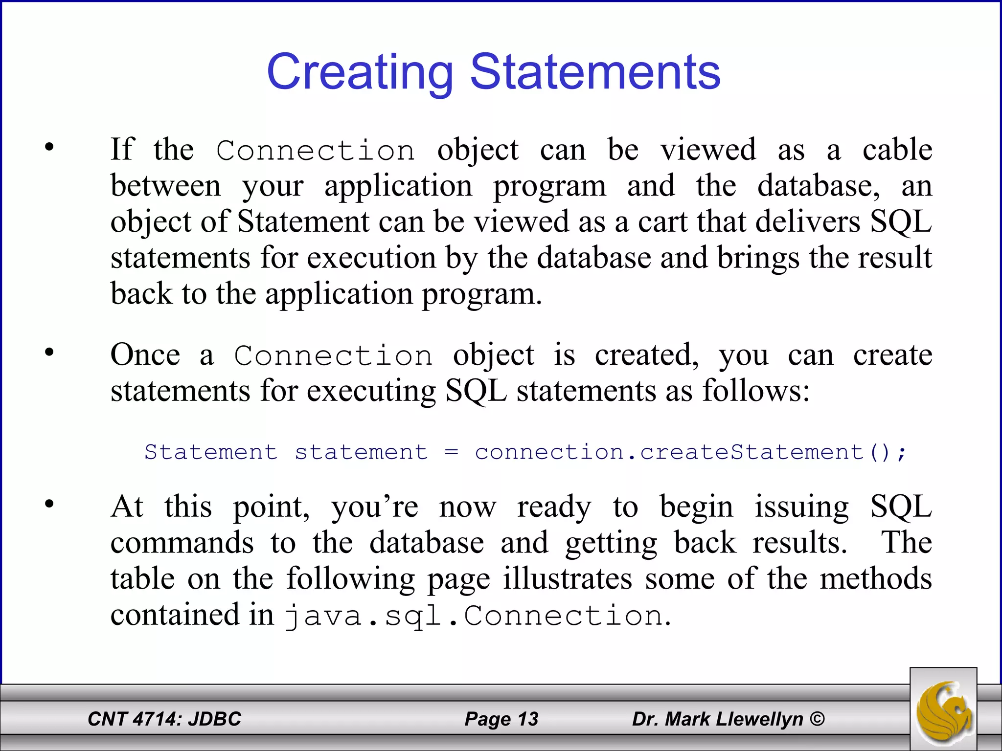 CNT 4714: JDBC Page 13 Dr. Mark Llewellyn ©
Creating Statements
• If the Connection object can be viewed as a cable
between your application program and the database, an
object of Statement can be viewed as a cart that delivers SQL
statements for execution by the database and brings the result
back to the application program.
• Once a Connection object is created, you can create
statements for executing SQL statements as follows:
Statement statement = connection.createStatement();
• At this point, you’re now ready to begin issuing SQL
commands to the database and getting back results. The
table on the following page illustrates some of the methods
contained in java.sql.Connection.
 