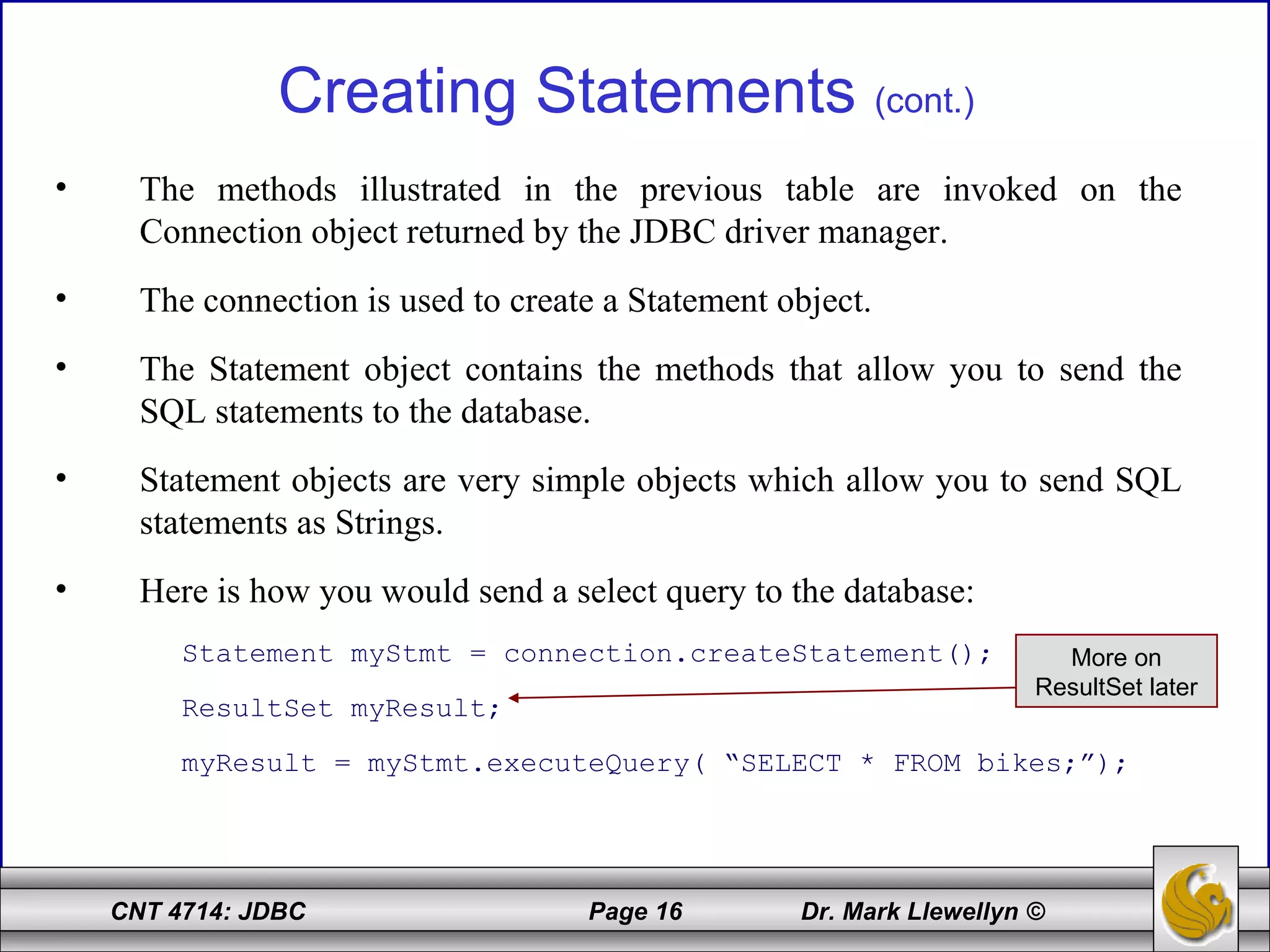 CNT 4714: JDBC Page 16 Dr. Mark Llewellyn ©
Creating Statements (cont.)
• The methods illustrated in the previous table are invoked on the
Connection object returned by the JDBC driver manager.
• The connection is used to create a Statement object.
• The Statement object contains the methods that allow you to send the
SQL statements to the database.
• Statement objects are very simple objects which allow you to send SQL
statements as Strings.
• Here is how you would send a select query to the database:
Statement myStmt = connection.createStatement();
ResultSet myResult;
myResult = myStmt.executeQuery( “SELECT * FROM bikes;”);
More on
ResultSet later
 