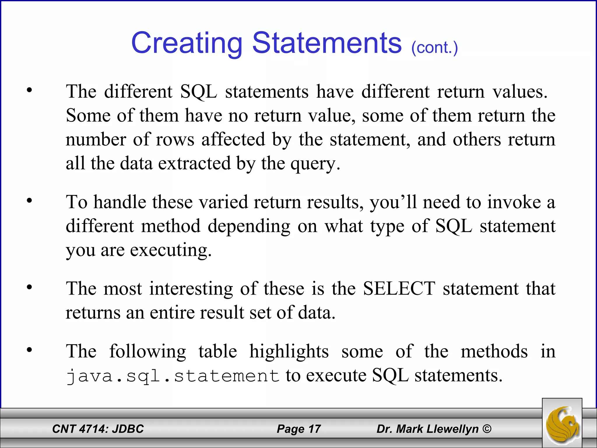 CNT 4714: JDBC Page 17 Dr. Mark Llewellyn ©
Creating Statements (cont.)
• The different SQL statements have different return values.
Some of them have no return value, some of them return the
number of rows affected by the statement, and others return
all the data extracted by the query.
• To handle these varied return results, you’ll need to invoke a
different method depending on what type of SQL statement
you are executing.
• The most interesting of these is the SELECT statement that
returns an entire result set of data.
• The following table highlights some of the methods in
java.sql.statement to execute SQL statements.
 