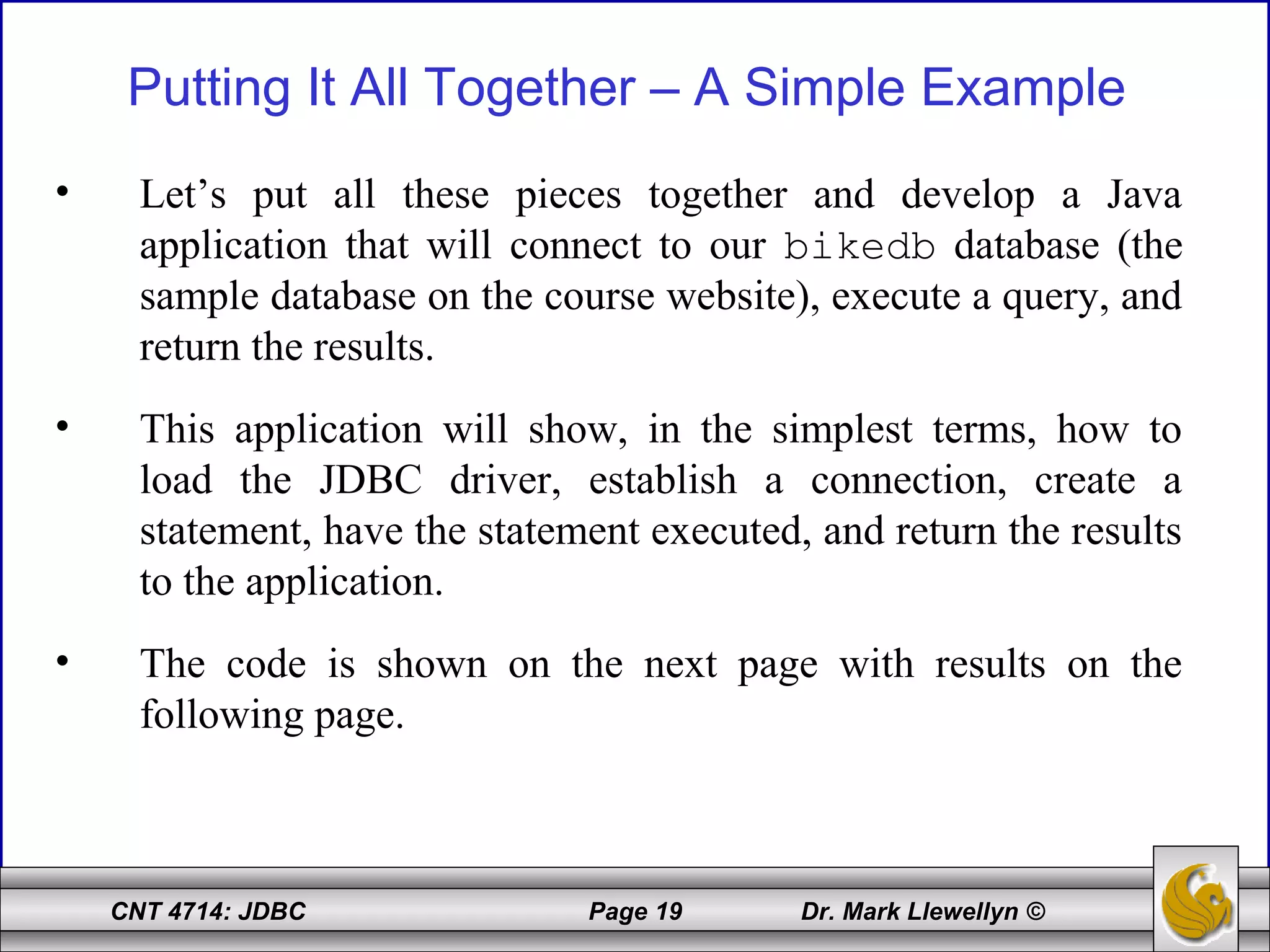 CNT 4714: JDBC Page 19 Dr. Mark Llewellyn ©
Putting It All Together – A Simple Example
• Let’s put all these pieces together and develop a Java
application that will connect to our bikedb database (the
sample database on the course website), execute a query, and
return the results.
• This application will show, in the simplest terms, how to
load the JDBC driver, establish a connection, create a
statement, have the statement executed, and return the results
to the application.
• The code is shown on the next page with results on the
following page.
 
