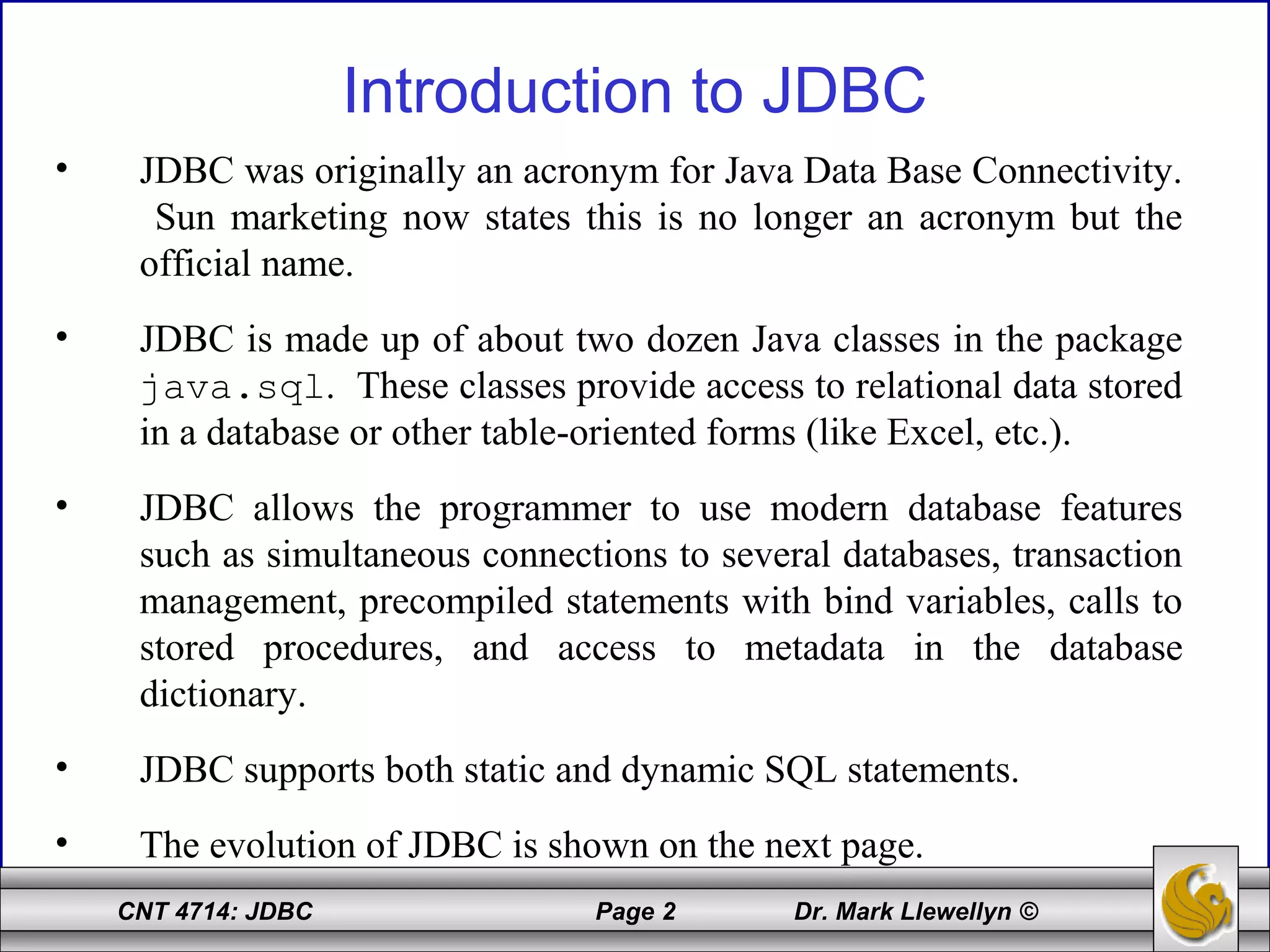 CNT 4714: JDBC Page 2 Dr. Mark Llewellyn ©
Introduction to JDBC
• JDBC was originally an acronym for Java Data Base Connectivity.
Sun marketing now states this is no longer an acronym but the
official name.
• JDBC is made up of about two dozen Java classes in the package
java.sql. These classes provide access to relational data stored
in a database or other table-oriented forms (like Excel, etc.).
• JDBC allows the programmer to use modern database features
such as simultaneous connections to several databases, transaction
management, precompiled statements with bind variables, calls to
stored procedures, and access to metadata in the database
dictionary.
• JDBC supports both static and dynamic SQL statements.
• The evolution of JDBC is shown on the next page.
 