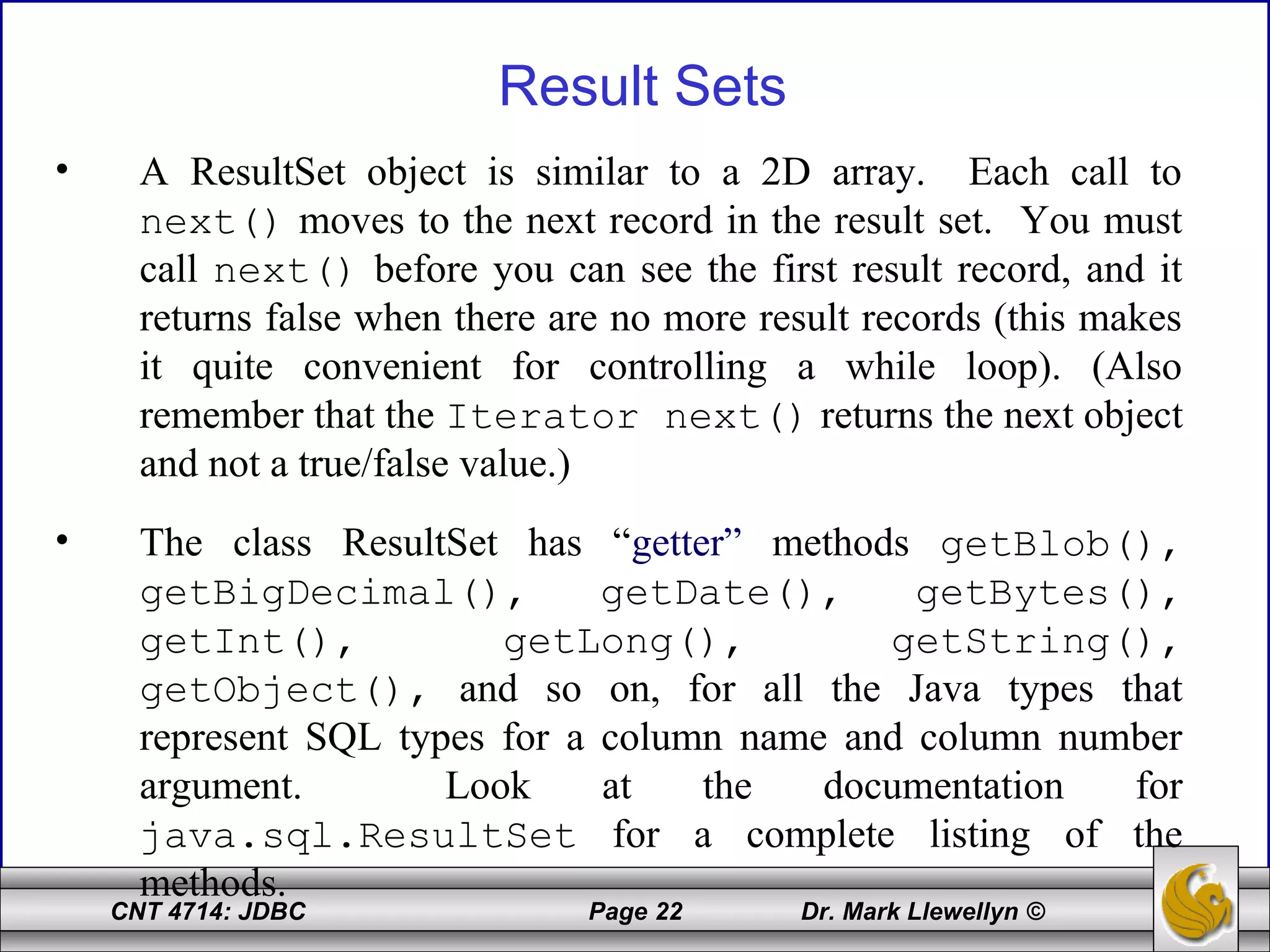 CNT 4714: JDBC Page 22 Dr. Mark Llewellyn ©
Result Sets
• A ResultSet object is similar to a 2D array. Each call to
next() moves to the next record in the result set. You must
call next() before you can see the first result record, and it
returns false when there are no more result records (this makes
it quite convenient for controlling a while loop). (Also
remember that the Iterator next() returns the next object
and not a true/false value.)
• The class ResultSet has “getter” methods getBlob(),
getBigDecimal(), getDate(), getBytes(),
getInt(), getLong(), getString(),
getObject(), and so on, for all the Java types that
represent SQL types for a column name and column number
argument. Look at the documentation for
java.sql.ResultSet for a complete listing of the
methods.
 
