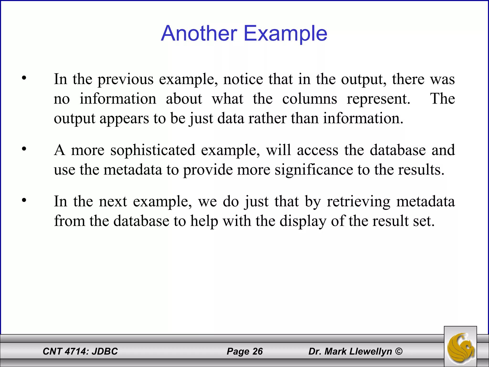 CNT 4714: JDBC Page 26 Dr. Mark Llewellyn ©
Another Example
• In the previous example, notice that in the output, there was
no information about what the columns represent. The
output appears to be just data rather than information.
• A more sophisticated example, will access the database and
use the metadata to provide more significance to the results.
• In the next example, we do just that by retrieving metadata
from the database to help with the display of the result set.
 