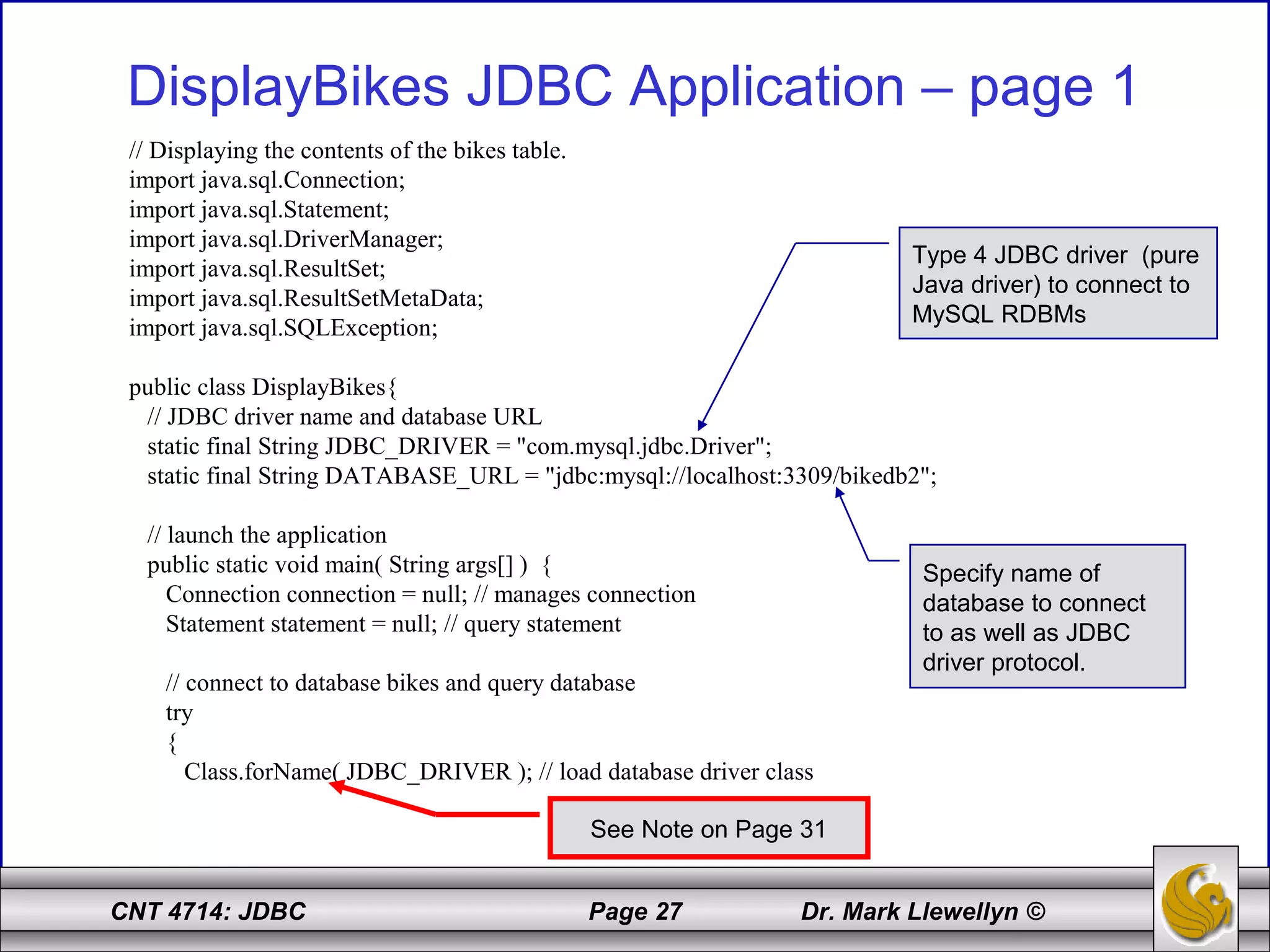 CNT 4714: JDBC Page 27 Dr. Mark Llewellyn ©
DisplayBikes JDBC Application – page 1
// Displaying the contents of the bikes table.
import java.sql.Connection;
import java.sql.Statement;
import java.sql.DriverManager;
import java.sql.ResultSet;
import java.sql.ResultSetMetaData;
import java.sql.SQLException;
public class DisplayBikes{
// JDBC driver name and database URL
static final String JDBC_DRIVER = "com.mysql.jdbc.Driver";
static final String DATABASE_URL = "jdbc:mysql://localhost:3309/bikedb2";
// launch the application
public static void main( String args[] ) {
Connection connection = null; // manages connection
Statement statement = null; // query statement
// connect to database bikes and query database
try
{
Class.forName( JDBC_DRIVER ); // load database driver class
Type 4 JDBC driver (pure
Java driver) to connect to
MySQL RDBMs
Specify name of
database to connect
to as well as JDBC
driver protocol.
See Note on Page 31
 