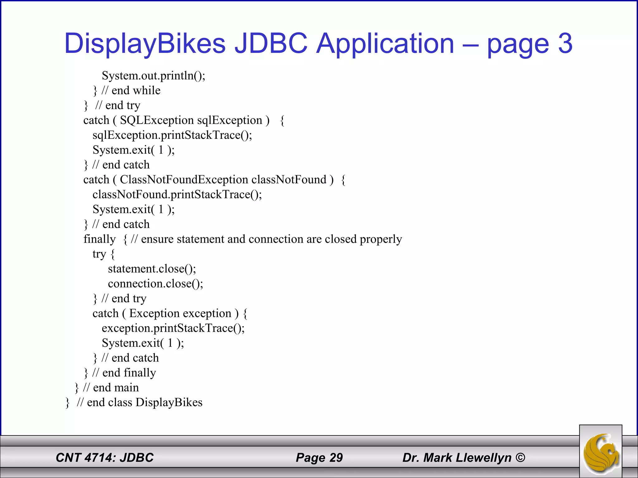 CNT 4714: JDBC Page 29 Dr. Mark Llewellyn ©
DisplayBikes JDBC Application – page 3
System.out.println();
} // end while
} // end try
catch ( SQLException sqlException ) {
sqlException.printStackTrace();
System.exit( 1 );
} // end catch
catch ( ClassNotFoundException classNotFound ) {
classNotFound.printStackTrace();
System.exit( 1 );
} // end catch
finally { // ensure statement and connection are closed properly
try {
statement.close();
connection.close();
} // end try
catch ( Exception exception ) {
exception.printStackTrace();
System.exit( 1 );
} // end catch
} // end finally
} // end main
} // end class DisplayBikes
 