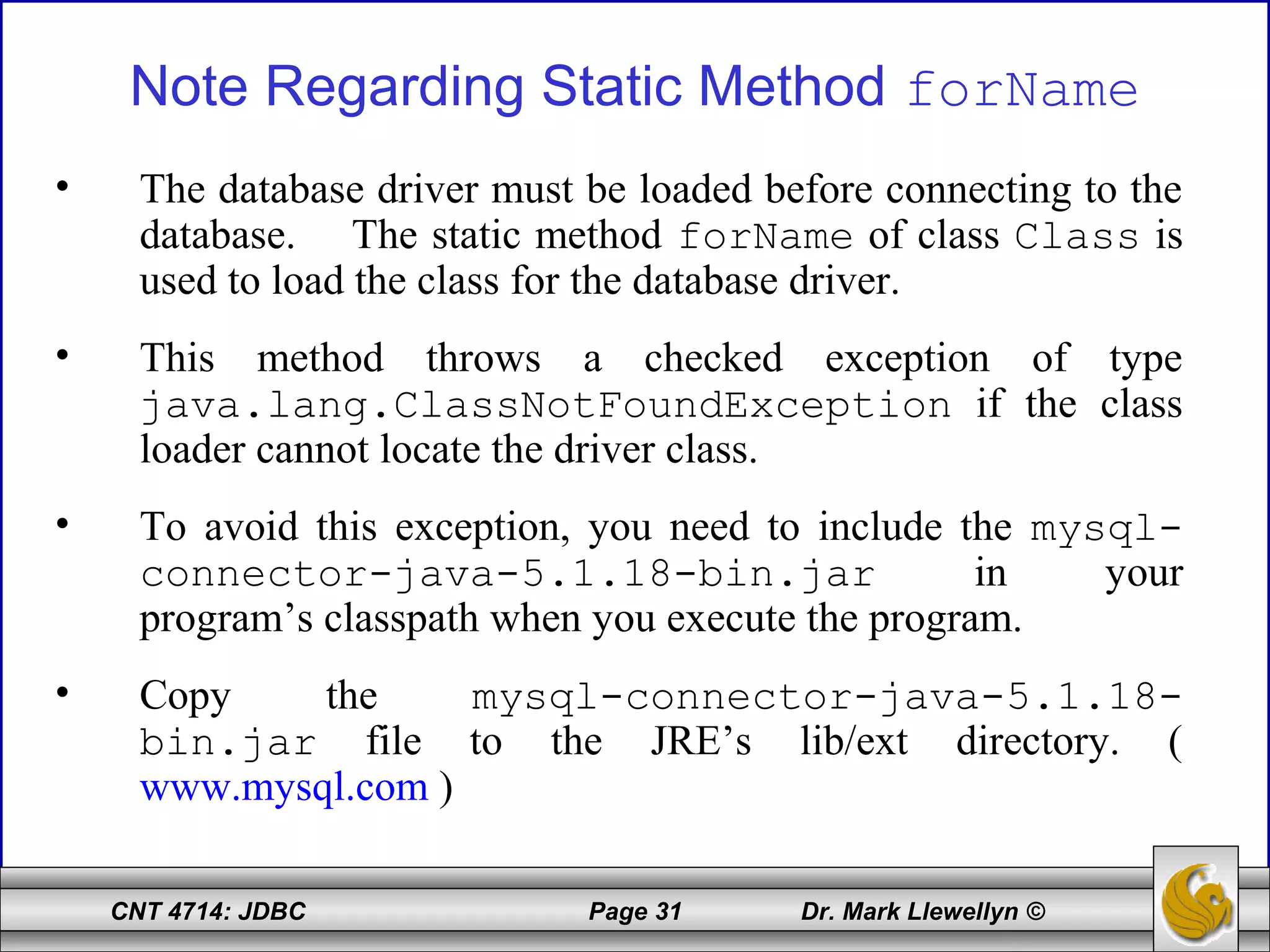 CNT 4714: JDBC Page 31 Dr. Mark Llewellyn ©
Note Regarding Static Method forName
• The database driver must be loaded before connecting to the
database. The static method forName of class Class is
used to load the class for the database driver.
• This method throws a checked exception of type
java.lang.ClassNotFoundException if the class
loader cannot locate the driver class.
• To avoid this exception, you need to include the mysql-
connector-java-5.1.18-bin.jar in your
program’s classpath when you execute the program.
• Copy the mysql-connector-java-5.1.18-
bin.jar file to the JRE’s lib/ext directory. (
www.mysql.com )
 