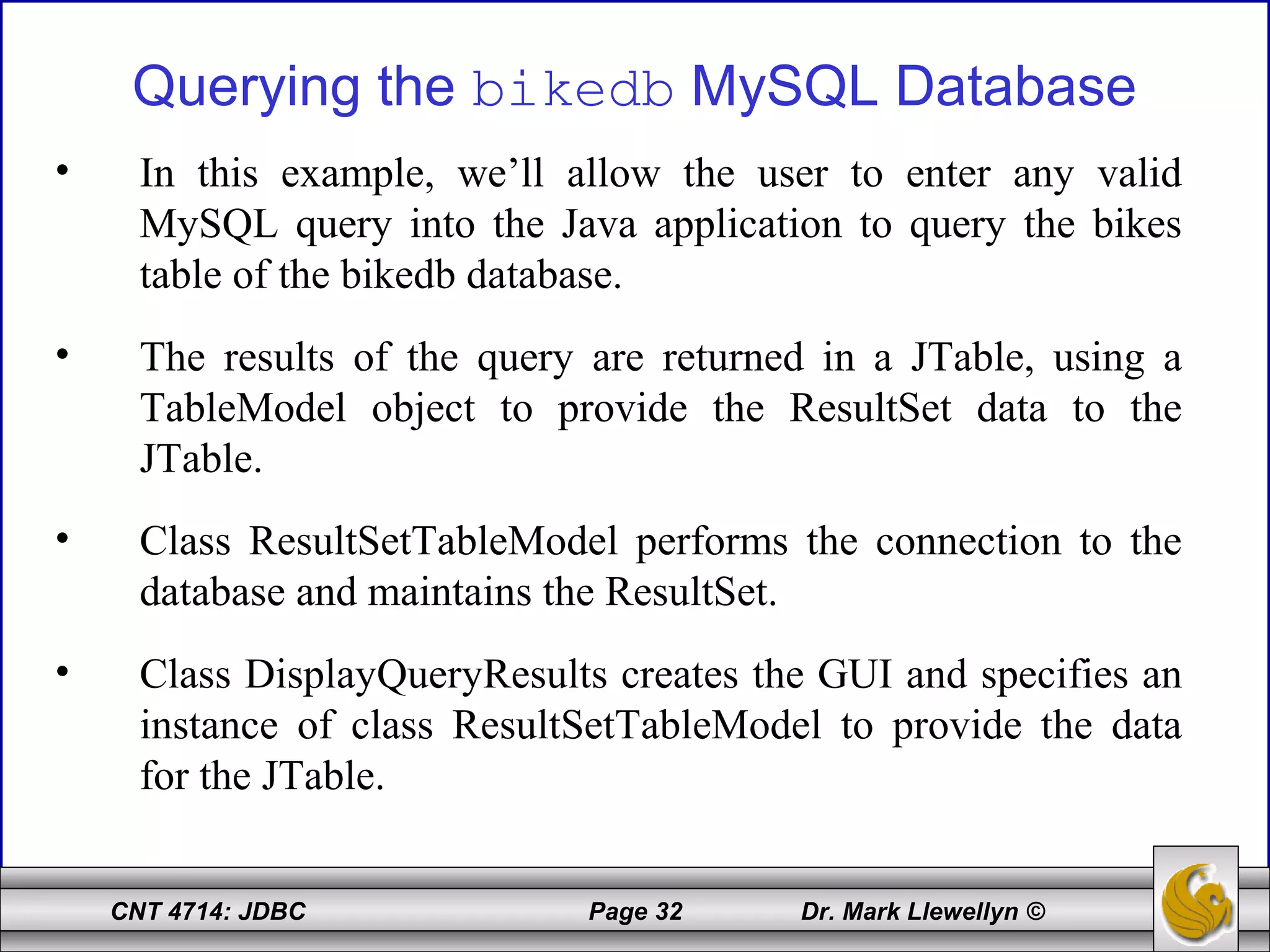 CNT 4714: JDBC Page 32 Dr. Mark Llewellyn ©
Querying the bikedb MySQL Database
• In this example, we’ll allow the user to enter any valid
MySQL query into the Java application to query the bikes
table of the bikedb database.
• The results of the query are returned in a JTable, using a
TableModel object to provide the ResultSet data to the
JTable.
• Class ResultSetTableModel performs the connection to the
database and maintains the ResultSet.
• Class DisplayQueryResults creates the GUI and specifies an
instance of class ResultSetTableModel to provide the data
for the JTable.
 