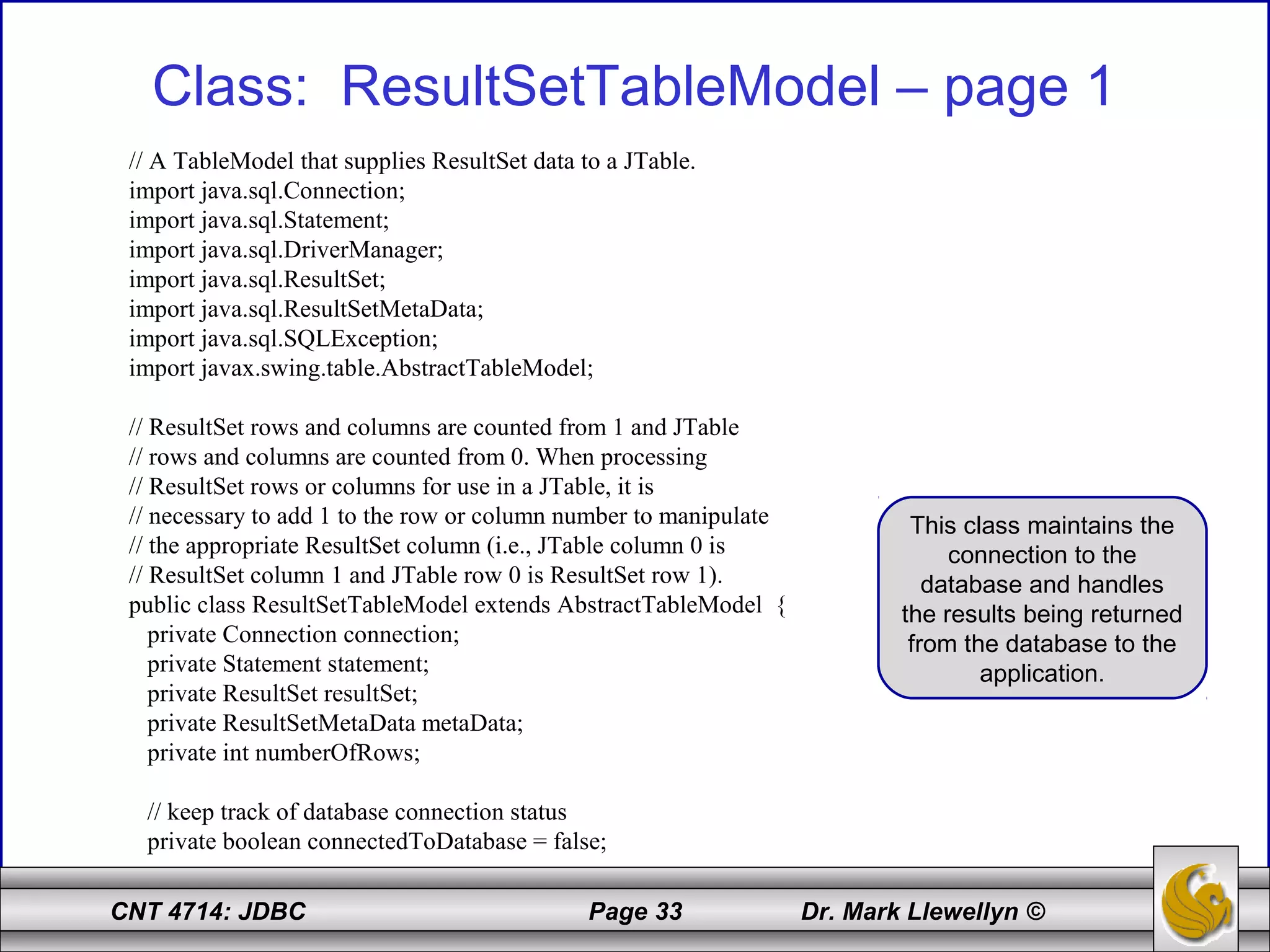 CNT 4714: JDBC Page 33 Dr. Mark Llewellyn ©
Class: ResultSetTableModel – page 1
// A TableModel that supplies ResultSet data to a JTable.
import java.sql.Connection;
import java.sql.Statement;
import java.sql.DriverManager;
import java.sql.ResultSet;
import java.sql.ResultSetMetaData;
import java.sql.SQLException;
import javax.swing.table.AbstractTableModel;
// ResultSet rows and columns are counted from 1 and JTable
// rows and columns are counted from 0. When processing
// ResultSet rows or columns for use in a JTable, it is
// necessary to add 1 to the row or column number to manipulate
// the appropriate ResultSet column (i.e., JTable column 0 is
// ResultSet column 1 and JTable row 0 is ResultSet row 1).
public class ResultSetTableModel extends AbstractTableModel {
private Connection connection;
private Statement statement;
private ResultSet resultSet;
private ResultSetMetaData metaData;
private int numberOfRows;
// keep track of database connection status
private boolean connectedToDatabase = false;
This class maintains the
connection to the
database and handles
the results being returned
from the database to the
application.
 
