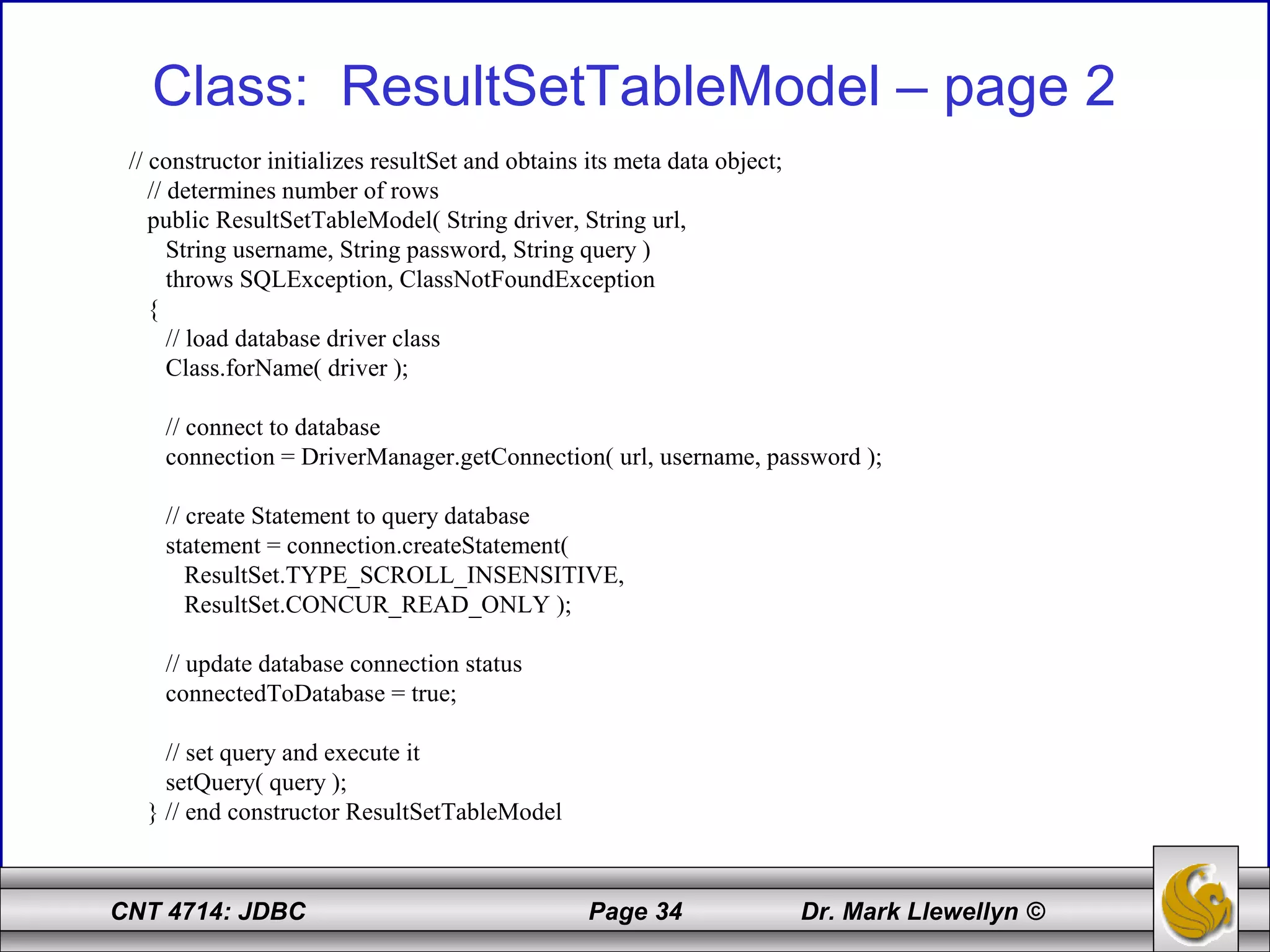 CNT 4714: JDBC Page 34 Dr. Mark Llewellyn ©
Class: ResultSetTableModel – page 2
// constructor initializes resultSet and obtains its meta data object;
// determines number of rows
public ResultSetTableModel( String driver, String url,
String username, String password, String query )
throws SQLException, ClassNotFoundException
{
// load database driver class
Class.forName( driver );
// connect to database
connection = DriverManager.getConnection( url, username, password );
// create Statement to query database
statement = connection.createStatement(
ResultSet.TYPE_SCROLL_INSENSITIVE,
ResultSet.CONCUR_READ_ONLY );
// update database connection status
connectedToDatabase = true;
// set query and execute it
setQuery( query );
} // end constructor ResultSetTableModel
 