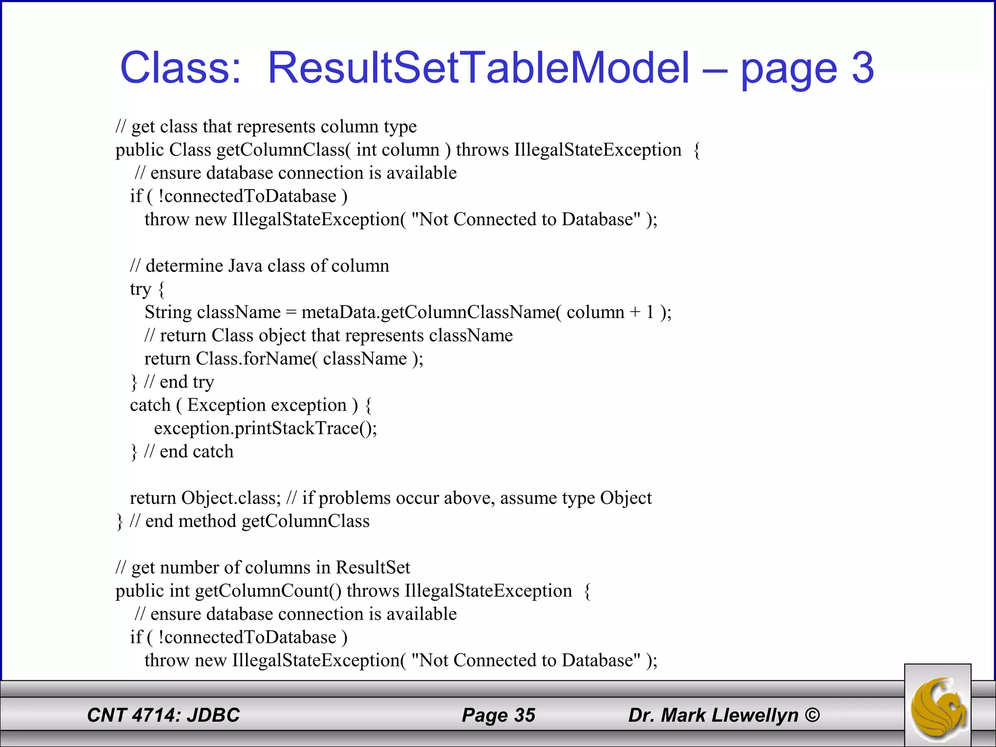 CNT 4714: JDBC Page 35 Dr. Mark Llewellyn ©
Class: ResultSetTableModel – page 3
// get class that represents column type
public Class getColumnClass( int column ) throws IllegalStateException {
// ensure database connection is available
if ( !connectedToDatabase )
throw new IllegalStateException( "Not Connected to Database" );
// determine Java class of column
try {
String className = metaData.getColumnClassName( column + 1 );
// return Class object that represents className
return Class.forName( className );
} // end try
catch ( Exception exception ) {
exception.printStackTrace();
} // end catch
return Object.class; // if problems occur above, assume type Object
} // end method getColumnClass
// get number of columns in ResultSet
public int getColumnCount() throws IllegalStateException {
// ensure database connection is available
if ( !connectedToDatabase )
throw new IllegalStateException( "Not Connected to Database" );
 