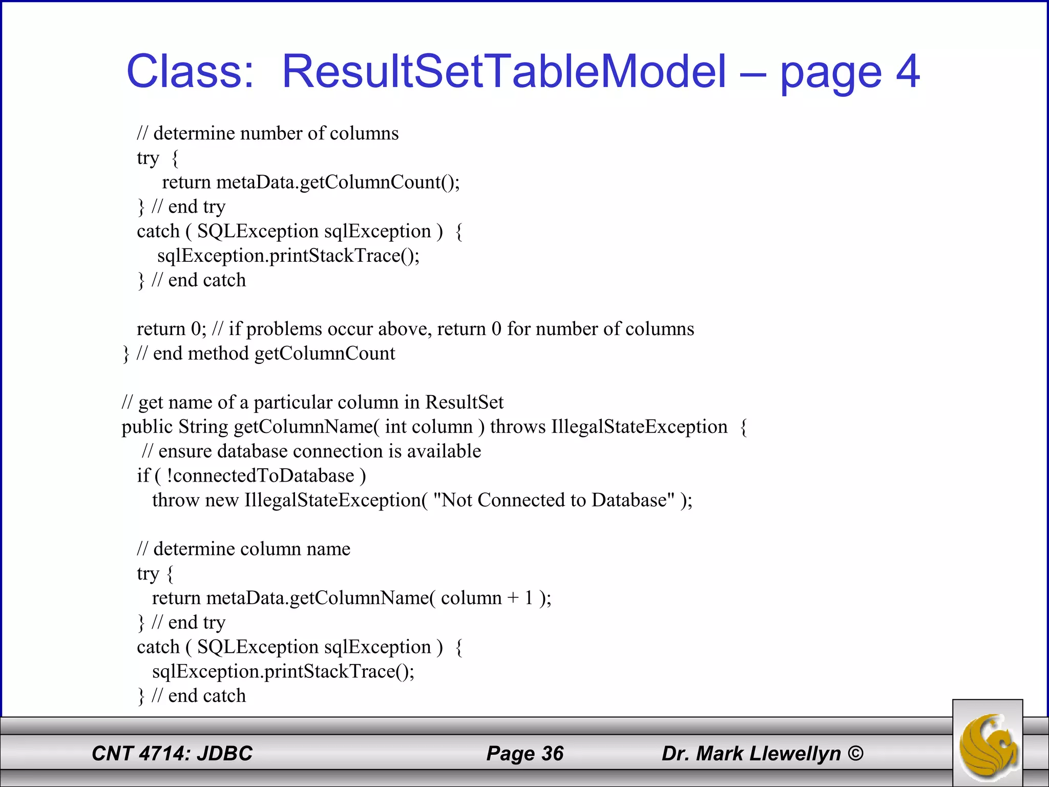 CNT 4714: JDBC Page 36 Dr. Mark Llewellyn ©
Class: ResultSetTableModel – page 4
// determine number of columns
try {
return metaData.getColumnCount();
} // end try
catch ( SQLException sqlException ) {
sqlException.printStackTrace();
} // end catch
return 0; // if problems occur above, return 0 for number of columns
} // end method getColumnCount
// get name of a particular column in ResultSet
public String getColumnName( int column ) throws IllegalStateException {
// ensure database connection is available
if ( !connectedToDatabase )
throw new IllegalStateException( "Not Connected to Database" );
// determine column name
try {
return metaData.getColumnName( column + 1 );
} // end try
catch ( SQLException sqlException ) {
sqlException.printStackTrace();
} // end catch
 