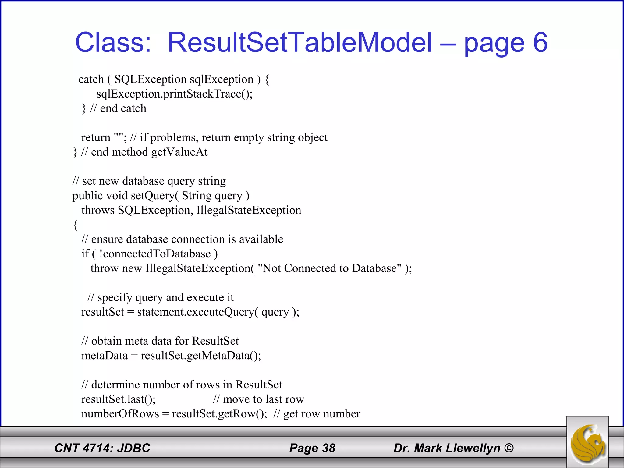 CNT 4714: JDBC Page 38 Dr. Mark Llewellyn ©
Class: ResultSetTableModel – page 6
catch ( SQLException sqlException ) {
sqlException.printStackTrace();
} // end catch
return ""; // if problems, return empty string object
} // end method getValueAt
// set new database query string
public void setQuery( String query )
throws SQLException, IllegalStateException
{
// ensure database connection is available
if ( !connectedToDatabase )
throw new IllegalStateException( "Not Connected to Database" );
// specify query and execute it
resultSet = statement.executeQuery( query );
// obtain meta data for ResultSet
metaData = resultSet.getMetaData();
// determine number of rows in ResultSet
resultSet.last(); // move to last row
numberOfRows = resultSet.getRow(); // get row number
 