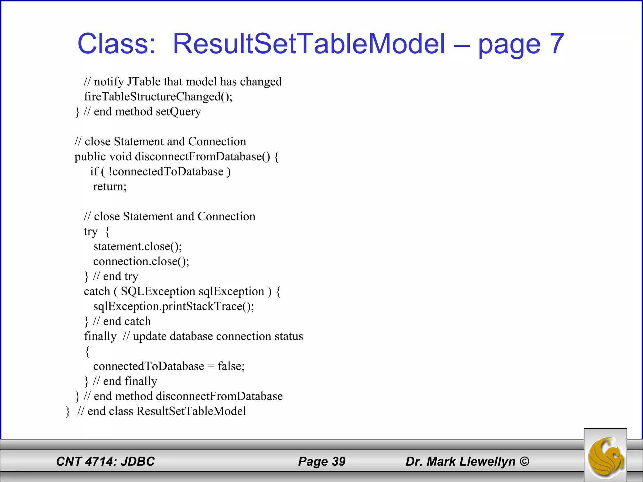 CNT 4714: JDBC Page 39 Dr. Mark Llewellyn ©
Class: ResultSetTableModel – page 7
// notify JTable that model has changed
fireTableStructureChanged();
} // end method setQuery
// close Statement and Connection
public void disconnectFromDatabase() {
if ( !connectedToDatabase )
return;
// close Statement and Connection
try {
statement.close();
connection.close();
} // end try
catch ( SQLException sqlException ) {
sqlException.printStackTrace();
} // end catch
finally // update database connection status
{
connectedToDatabase = false;
} // end finally
} // end method disconnectFromDatabase
} // end class ResultSetTableModel
 