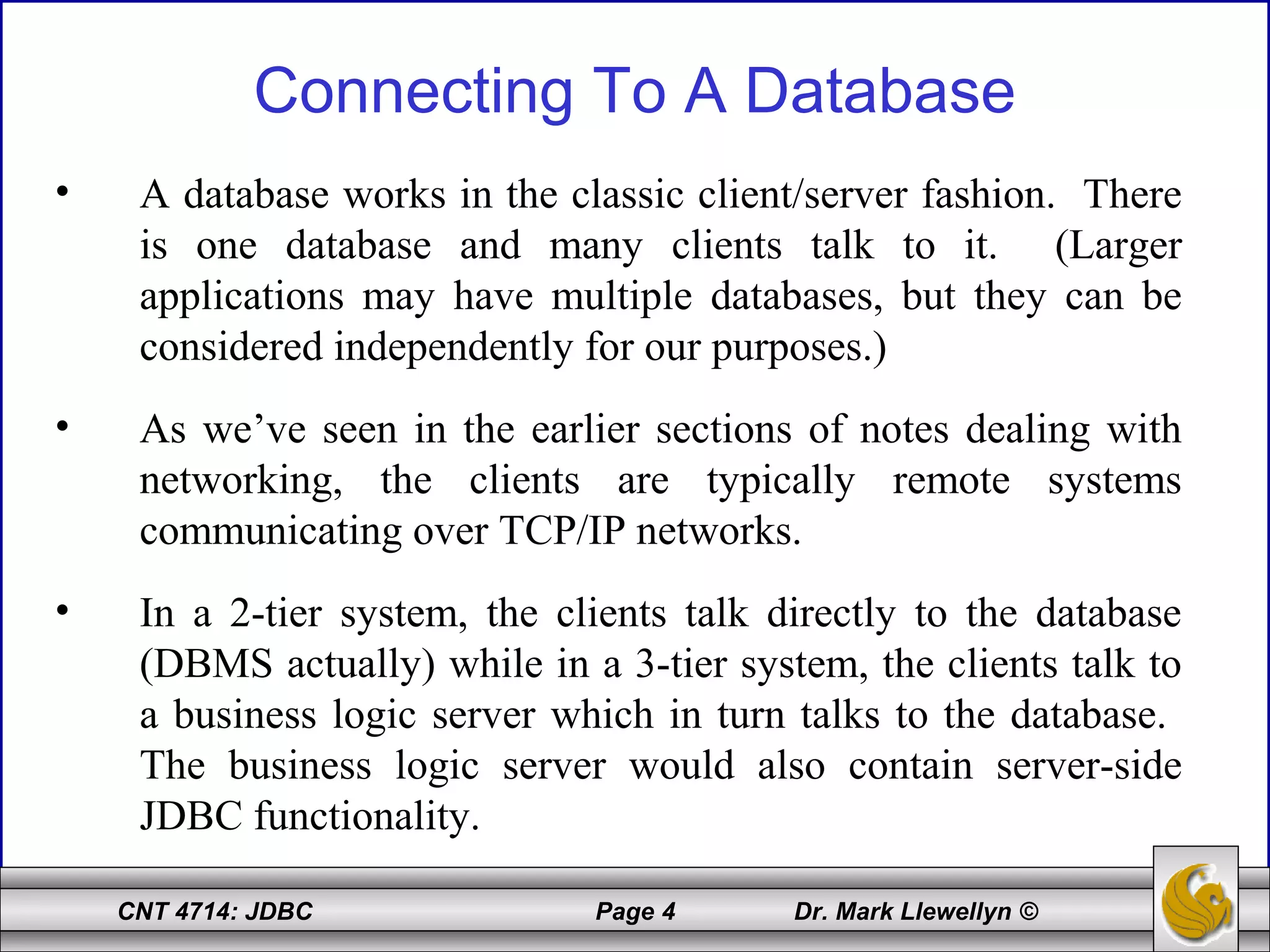 CNT 4714: JDBC Page 4 Dr. Mark Llewellyn ©
Connecting To A Database
• A database works in the classic client/server fashion. There
is one database and many clients talk to it. (Larger
applications may have multiple databases, but they can be
considered independently for our purposes.)
• As we’ve seen in the earlier sections of notes dealing with
networking, the clients are typically remote systems
communicating over TCP/IP networks.
• In a 2-tier system, the clients talk directly to the database
(DBMS actually) while in a 3-tier system, the clients talk to
a business logic server which in turn talks to the database.
The business logic server would also contain server-side
JDBC functionality.
 