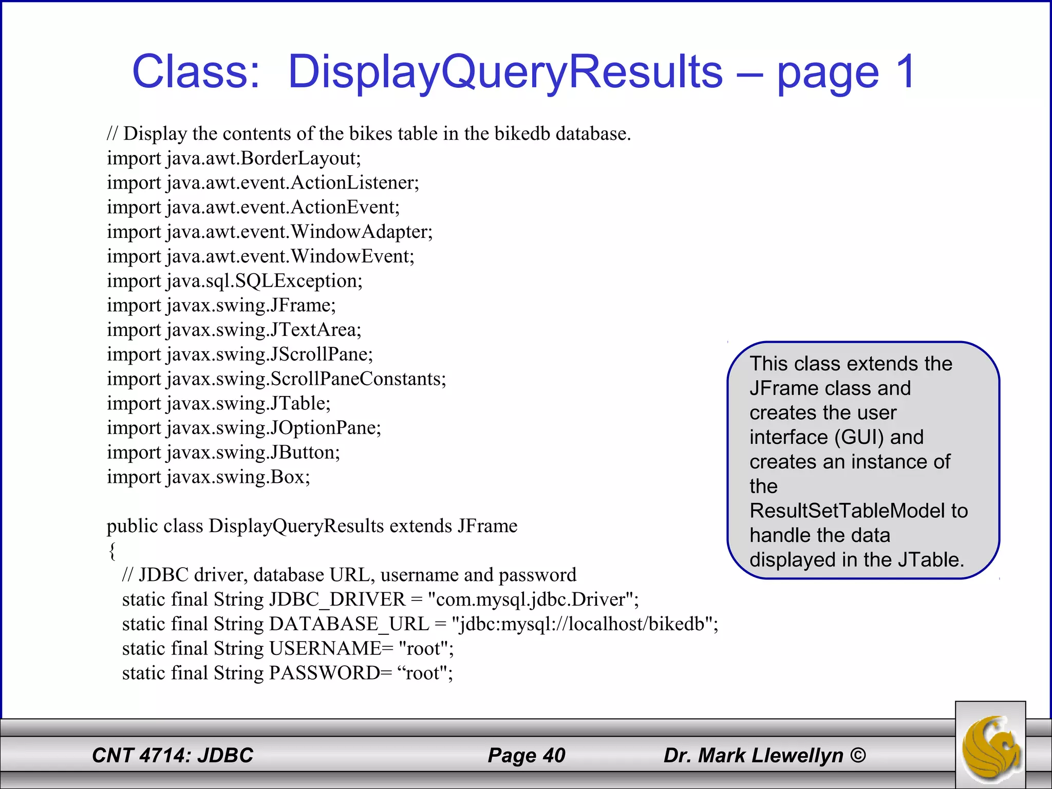 CNT 4714: JDBC Page 40 Dr. Mark Llewellyn ©
Class: DisplayQueryResults – page 1
// Display the contents of the bikes table in the bikedb database.
import java.awt.BorderLayout;
import java.awt.event.ActionListener;
import java.awt.event.ActionEvent;
import java.awt.event.WindowAdapter;
import java.awt.event.WindowEvent;
import java.sql.SQLException;
import javax.swing.JFrame;
import javax.swing.JTextArea;
import javax.swing.JScrollPane;
import javax.swing.ScrollPaneConstants;
import javax.swing.JTable;
import javax.swing.JOptionPane;
import javax.swing.JButton;
import javax.swing.Box;
public class DisplayQueryResults extends JFrame
{
// JDBC driver, database URL, username and password
static final String JDBC_DRIVER = "com.mysql.jdbc.Driver";
static final String DATABASE_URL = "jdbc:mysql://localhost/bikedb";
static final String USERNAME= "root";
static final String PASSWORD= “root";
This class extends the
JFrame class and
creates the user
interface (GUI) and
creates an instance of
the
ResultSetTableModel to
handle the data
displayed in the JTable.
 