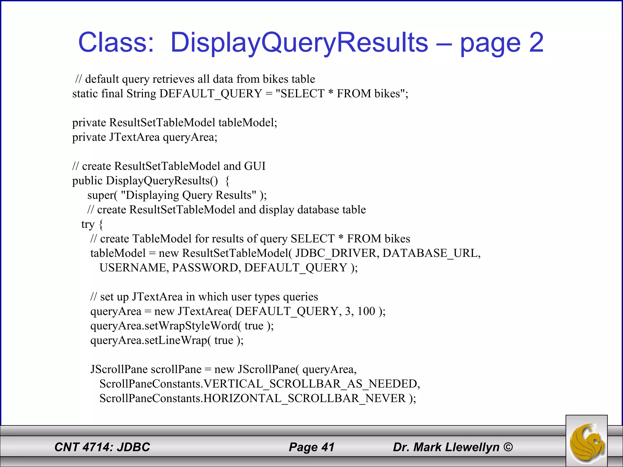 CNT 4714: JDBC Page 41 Dr. Mark Llewellyn ©
Class: DisplayQueryResults – page 2
// default query retrieves all data from bikes table
static final String DEFAULT_QUERY = "SELECT * FROM bikes";
private ResultSetTableModel tableModel;
private JTextArea queryArea;
// create ResultSetTableModel and GUI
public DisplayQueryResults() {
super( "Displaying Query Results" );
// create ResultSetTableModel and display database table
try {
// create TableModel for results of query SELECT * FROM bikes
tableModel = new ResultSetTableModel( JDBC_DRIVER, DATABASE_URL,
USERNAME, PASSWORD, DEFAULT_QUERY );
// set up JTextArea in which user types queries
queryArea = new JTextArea( DEFAULT_QUERY, 3, 100 );
queryArea.setWrapStyleWord( true );
queryArea.setLineWrap( true );
JScrollPane scrollPane = new JScrollPane( queryArea,
ScrollPaneConstants.VERTICAL_SCROLLBAR_AS_NEEDED,
ScrollPaneConstants.HORIZONTAL_SCROLLBAR_NEVER );
 